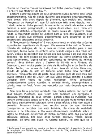 cárcere se recreou com os dois livros que tinha levado consigo: a Bíblia
e o "Livro dos Mártires" de Fox 21
.
Embora escreveu alguns de seus primeiros livros durante este longo
encarceramento, não foi senão durante seu segundo encarceramento,
mais breve, três anos depois do primeiro, que redigiu seu imortal
"Progresso do Peregrino", que foi publicado três anos depois. Num
tratado anterior tinha pensado brevemente na similitude entre a vida
humana e uma peregrinação, e agora desenvolveu este tema em
fascinante detalhe, empregando as cenas rurais de Inglaterra como
fundo, a esplêndida cidade de Londres para a Feria das Vaidades, e os
santos e vilões que conhecia pessoalmente para descrever os bem
desenhados caracteres de sua alegoria.
O "Progresso do Peregrino" é verdadeiramente o relato das próprias
experiências espirituais de Bunyan. Ele mesmo tinha sido o "homem
coberto de andrajos, de pé, e com as costas voltadas para a sua
habitação, tendo sobre os ombros uma pesada carga e nas mãos um
livro". Depois de perceber que Cristo era sua justiça e de que isso não
dependia "do bom estado de seu coração" ou, como diríamos nós, de
seus sentimentos, "agora caíram certamente os ferrolhos de minhas
pernas". Seus tinham sido o Castelo da Dúvida e o Pântano do
Desespero, com muita parte do Vale da Humilhação e da Sombra da
Morte. Porém, por acima de tudo, é um livro de vitória. Uma vez,
saindo da porta da sala do tribunal onde tinha sido derrotado,
escreveu: "Enquanto saia da porta, teve grande gozo de dizê-lhes que
levava comigo a paz de Deus". Em sua visão estava sempre a Cidade
Celestial com todos os sinos repicando. Tinha combatido
constantemente contra Apolião, e amiúde ferido, envergonhado e
caindo, mas no final, "mais que vencedor por meio dAquele que nos
amou".
Seu livro foi a princípio recebido com muitas críticas por parte de
seus amigos Puritanos, que viram nele somente um agregado à
literatura mundana de seus tempos; porém então os Puritanos não
tinham demasiadas coisas para ler, e não se passou muito tempo antes
que fosse devotamente colocado junto a suas Bíblias e lido com gozo a
proveito. Passaram talvez dois séculos antes de que literários
começaram a perceber que esta história, tão cheia de realidade
humana e de interesse, e tão maravilhosamente modelada sobre o
inglês de tradução autorizada da Bíblia, constitui uma das glórias da
literatura inglesa. Em seus anos tardios escreveu várias outras
alegorias, de uma das quais "A Guerra Santa", foi dito que se o
21
Refere-se à antiga edicao, escrita por Fox no século XVI. A seguinte (a atual)
foi ampliada por William Byron Forbush no século XIX, incluindo o material
deste capítulo.
 