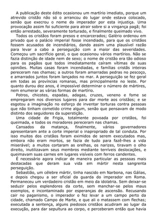 A publicação deste édito ocasionou um martírio imediato, porque um
atrevido cristão não só o arrancou do lugar onde estava colocado,
senão que execrou o nome do imperador por esta injustiça. Uma
provocação assim foi suficiente para atrair sobre si a vingança pagã; foi
então arrestado, severamente torturado, e finalmente queimado vivo.
Todos os cristãos foram presos e encarcerados; Galério ordenou em
privado que o palácio imperial fosse incendiado, para que os cristãos
fossem acusados de incendiários, dando assim uma plausível razão
para levar a cabo a perseguição com a maior das severidades.
Começou um sacrifício geral, o que ocasionou vários martírios. Não se
fazia distinção de idade nem de sexo; o nome de cristão era tão odioso
para os pagãos que todos imediatamente caíram vítimas de suas
opiniões. Muitas casas foram incendiadas, e famílias cristãs inteiras
pereceram nas chamas; a outros foram amarradas pedras no pescoço,
e amarrados juntos foram lançados no mar. A perseguição se fez geral
em todas as províncias romanas, mas principalmente no leste. Por
quanto durou dez anos, é impossível determinar o número de mártires,
nem enumerar as várias formas de martírio.
Potros, chicotes, espadas, adagas, cruzes, veneno e fome se
empregaram nos diversos lugares para dar morte aos cristãos; e se
esgotou a imaginação no esforço de inventar torturas contra pessoas
que não tinham cometido crime algum, senão que pensavam de modo
distinto dos seguidores da superstição.
Uma cidade de Frigia, totalmente povoada por cristãos, foi
queimada, e todos os moradores pereceram nas chamas.
Cansados da matança, finalmente, vários governadores
apresentaram ante a corte imperial o inapropriado de tal conduta. Por
isso muitos dos cristãos foram eximidos de serem executados mas,
embora não eram mortos, se fazia de tudo para fazê-lhes a vida
miserável; a muitos cortaram as orelhas, os narizes, tiravam o olho
direito, inutilizavam seus membros mediante terríveis deslocações, e
queimavam suas carnes em lugares visíveis com ferros candentes.
É necessário agora indicar de maneira particular as pessoas mais
destacadas que deram sua vida em mártir nesta sangrenta
perseguição.
Sebastião, um célebre mártir, tinha nascido em Narbona, nas Gálias,
e depois chegou a ser oficial da guarda do imperador em Roma.
Permaneceu um verdadeiro cristão em meio da idolatria. Sem deixar-se
seduzir pelos esplendores da corte, sem manchar-se pelos maus
exemplos, e incontaminado por esperanças de ascensão. Recusando
cair no paganismo, o imperador o fez levar a um campo perto da
cidade, chamado Campo de Marte, e que ali o matassem com flechas;
executada a sentença, alguns piedosos cristãos acudiram ao lugar da
execução, para dar sepultura ao corpo, e perceberam então que havia
 