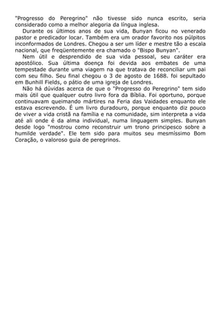 "Progresso do Peregrino" não tivesse sido nunca escrito, seria
considerado como a melhor alegoria da língua inglesa.
Durante os últimos anos de sua vida, Bunyan ficou no venerado
pastor e predicador locar. Também era um orador favorito nos púlpitos
inconformados de Londres. Chegou a ser um líder e mestre tão a escala
nacional, que freqüentemente era chamado o "Bispo Bunyan".
Nem útil e desprendido de sua vida pessoal, seu caráter era
apostólico. Sua última doença foi devida aos embates de uma
tempestade durante uma viagem na que tratava de reconciliar um pai
com seu filho. Seu final chegou o 3 de agosto de 1688. foi sepultado
em Bunhill Fields, o pátio de uma igreja de Londres.
Não há dúvidas acerca de que o "Progresso do Peregrino" tem sido
mais útil que qualquer outro livro fora da Bíblia. Foi oportuno, porque
continuavam queimando mártires na Feria das Vaidades enquanto ele
estava escrevendo. É um livro duradouro, porque enquanto diz pouco
de viver a vida cristã na família e na comunidade, sim interpreta a vida
até ali onde é da alma individual, numa linguagem simples. Bunyan
desde logo "mostrou como reconstruir um trono principesco sobre a
humilde verdade". Ele tem sido para muitos seu mesmíssimo Bom
Coração, o valoroso guia de peregrinos.
 
