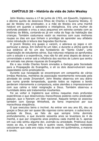 CAPÍTULO 20 - História da vida de John Wesley
John Wesley nasceu o 17 de junho de 1703, em Epworth, Inglaterra,
o décimo quinto de dezenove filhos de Charles e Suzanna Wesley. O
pai de Wesley era predicador, e a mãe de Wesley era uma manhã
notável em quando a sabedoria e inteligência. Era uma mulher de
profunda piedade e criou a seus pequenos em estreito contato com as
histórias da Bíblia, contando-as já em volta do fogo da habitação das
crianças. Também costumava vestir os meninos com suas melhores
roupas os dias em que tinham o privilégio de aprender seu alfabeto
como introdução à leitura das Sagradas Escrituras.
O jovem Wesley era guapo e varonil, e adorava os jogos e em
particular a dança. Em Oxford foi um líder, e durante a última parte de
sua estância ali foi um dos fundadores do "Santo Clube", uma
organização de estudantes sérios. Sua natureza religiosa se aprofundou
com o estudo e a experiência, mas não foi até anos depois de deixar a
universidade e entrar sob a influência dos escritos de Lutero que sentiu
ter entrado nas plenas riquezas do Evangelho.
Ele e seu irmão Charles foram enviados a Geórgia pela Sociedade
para a Propagação do Evangelho, e ali os dois desenvolveram suas
capacidades como predicadores.
Durante sua navegação se encontraram em companhia de vários
Irmãos Morávios, membros da associação recentemente renovada pela
atividade do conde Zinzendorf. John Wesley observou em seu diário
que numa grande tempestade, quando todos os ingleses a bordo
perderam inteiramente a compostura, estes alemães o impressionaram
com sua calma e total resignação a Deus. Também observou a
humildade deles sob tratamentos insultantes.
Foi ao voltar à Inglaterra que entrou naquelas mais profundas
experiências e que desenvolveu maravilhosos poderes como predicador
popular, que o fizeram um líder nacional. Naquele tempo se associou
também com George Whitefield, de fama imperecível por sua
maravilhosa eloqüência.
O que executou beira o incrível. Ao entrar em seu ano 85, deu as
graças a Deus por ser quase tão vigoroso como sempre. o subscrevia à
vontade de Deus, ao fato de que sempre tinha dormido
profundamente, a que durante sessenta anos se levantara às 4 da
manhã, e que por cinqüenta anos predicou cada manhã às 5. apenas
em sua vida sentiu alguma dor, aversão ou ansiedade. Predicava duas
vezes ao dia, e amiúde três e quatro vezes. Estimações realizadas
calcularam que cada ano viajou mais de sete mil quilômetros, a maioria
a cavalo.
 