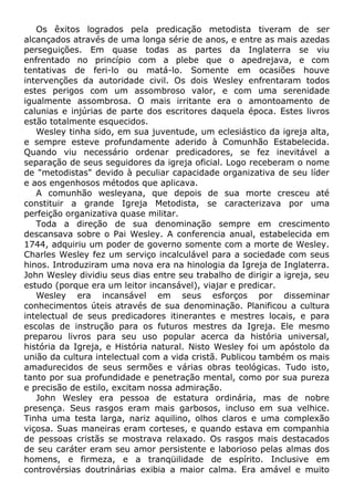 Os êxitos logrados pela predicação metodista tiveram de ser
alcançados através de uma longa série de anos, e entre as mais azedas
perseguições. Em quase todas as partes da Inglaterra se viu
enfrentado no princípio com a plebe que o apedrejava, e com
tentativas de feri-lo ou matá-lo. Somente em ocasiões houve
intervenções da autoridade civil. Os dois Wesley enfrentaram todos
estes perigos com um assombroso valor, e com uma serenidade
igualmente assombrosa. O mais irritante era o amontoamento de
calunias e injúrias de parte dos escritores daquela época. Estes livros
estão totalmente esquecidos.
Wesley tinha sido, em sua juventude, um eclesiástico da igreja alta,
e sempre esteve profundamente aderido à Comunhão Estabelecida.
Quando viu necessário ordenar predicadores, se fez inevitável a
separação de seus seguidores da igreja oficial. Logo receberam o nome
de "metodistas" devido à peculiar capacidade organizativa de seu líder
e aos engenhosos métodos que aplicava.
A comunhão wesleyana, que depois de sua morte cresceu até
constituir a grande Igreja Metodista, se caracterizava por uma
perfeição organizativa quase militar.
Toda a direção de sua denominação sempre em crescimento
descansava sobre o Pai Wesley. A conferencia anual, estabelecida em
1744, adquiriu um poder de governo somente com a morte de Wesley.
Charles Wesley fez um serviço incalculável para a sociedade com seus
hinos. Introduziram uma nova era na hinologia da Igreja de Inglaterra.
John Wesley dividiu seus dias entre seu trabalho de dirigir a igreja, seu
estudo (porque era um leitor incansável), viajar e predicar.
Wesley era incansável em seus esforços por disseminar
conhecimentos úteis através de sua denominação. Planificou a cultura
intelectual de seus predicadores itinerantes e mestres locais, e para
escolas de instrução para os futuros mestres da Igreja. Ele mesmo
preparou livros para seu uso popular acerca da história universal,
história da Igreja, e História natural. Nisto Wesley foi um apóstolo da
união da cultura intelectual com a vida cristã. Publicou também os mais
amadurecidos de seus sermões e várias obras teológicas. Tudo isto,
tanto por sua profundidade e penetração mental, como por sua pureza
e precisão de estilo, excitam nossa admiração.
John Wesley era pessoa de estatura ordinária, mas de nobre
presença. Seus rasgos eram mais garbosos, incluso em sua velhice.
Tinha uma testa larga, nariz aquilino, olhos claros e uma complexão
viçosa. Suas maneiras eram corteses, e quando estava em companhia
de pessoas cristãs se mostrava relaxado. Os rasgos mais destacados
de seu caráter eram seu amor persistente e laborioso pelas almas dos
homens, e firmeza, e a tranqüilidade de espírito. Inclusive em
controvérsias doutrinárias exibia a maior calma. Era amável e muito
 