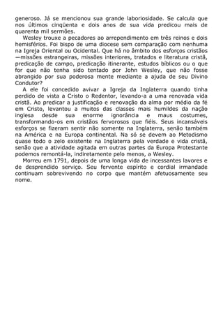 generoso. Já se mencionou sua grande laboriosidade. Se calcula que
nos últimos cinqüenta e dois anos de sua vida predicou mais de
quarenta mil sermões.
Wesley trouxe a pecadores ao arrependimento em três reinos e dois
hemisférios. Foi bispo de uma diocese sem comparação com nenhuma
na Igreja Oriental ou Ocidental. Que há no âmbito dos esforços cristãos
—missões estrangeiras, missões interiores, tratados e literatura cristã,
predicação de campo, predicação itinerante, estudos bíblicos ou o que
for que não tenha sido tentado por John Wesley, que não fosse
abrangido por sua poderosa mente mediante a ajuda de seu Divino
Condutor?
A ele foi concedido avivar a Igreja da Inglaterra quando tinha
perdido de vista a Cristo o Redentor, levando-a a uma renovada vida
cristã. Ao predicar a justificação e renovação da alma por médio da fé
em Cristo, levantou a muitos das classes mais humildes da nação
inglesa desde sua enorme ignorância e maus costumes,
transformando-os em cristãos fervorosos que fiéis. Seus incansáveis
esforços se fizeram sentir não somente na Inglaterra, senão também
na América e na Europa continental. Na só se devem ao Metodismo
quase todo o zelo existente na Inglaterra pela verdade e vida cristã,
senão que a atividade agitada em outras partes da Europa Protestante
podemos remontá-la, indiretamente pelo menos, a Wesley.
Morreu em 1791, depois de uma longa vida de incessantes lavores e
de desprendido serviço. Seu fervente espírito e cordial irmandade
continuam sobrevivendo no corpo que mantém afetuosamente seu
nome.
 