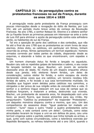CAPÍTULO 21 - As perseguições contra os
protestantes franceses no sul da França, durante
os anos 1814 e 1820
A perseguição nesta parte protestante da França prosseguiu com
poucas interrupções desde a revogação do édito de Nantes, por Luis
XIV, até um período muito breve antes do começo da Revolução
Francesa. No ano 1785, o senhor Rebaut St. Etienne e o célebre senhor
de La Fayette foram as primeiras pessoas em interessar-se ante a corte
de Luis XVI para eliminar o açoite da perseguição contra esta sofredora
gente, os habitantes do sul da França.
Tal era a oposição de parte dos católicos e dos cortesãos, que não
foi até o final do ano 1790 que os protestantes se viram livres de seus
alarmes. Antes disto, os católicos, em particular em Nimes, tinham
recorrido às armas. Nimes apresentara um terrível espetáculo: homens
armados correndo por todas partes da cidade, disparando desde as
esquinas, e atacando a todos os que encontravam, com espadas e
foices.
Um homem chamado Astuc foi ferido e lançado no aqueduto.
Baudon caiu sob os repetidos golpes de baionetas e sabres, e seu corpo
foi lançado também na água; Boucher, um jovem de somente
dezessete anos de idade, foi morto de um disparo enquanto olhava
desde sua janela; três eleitores foram feridos, um deles de
consideração; outros eleitor foi ferido, e outro escapou da morte
declarando várias vezes que era católico; um terceiro recebeu três
feridas de sabre, e foi levado a sua casa terrivelmente mutilado. Os
cidadãos que fugiam eram detidos pelos católicos nos caminhos, e
obrigados a dar prova de sua religião antes de concedê-lhes a vida. O
senhor e a senhora Vogue estavam em sua casa de campo que os
fanáticos forçaram, e mataram a ambos, destruindo sua vivenda.
Blacher, um protestante de sessenta anos, foi despedaçado com uma
foice; ao jovem Pyerre, que levava alimentos para seu irmão, lhe
perguntaram: "Católico ou protestante?" Ao responder "Protestante",
um daqueles monstros disparou contra o menino, que caiu. Um dos
companheiros do assassino disse: "Igual poderias ter matado um
cordeiro". "Jurei" repus o outro "matar a quatro protestantes como
minha parte, e este contará como um deles". Contudo, como estas
atrocidades levaram às tropas a unir-se em defesa do povo, caiu uma
terrível vingança sobre o partido católico que tinha tomado as armas, o
qual, junto com outras circunstâncias, como a tolerância exercida por
Napoleão Bonaparte, os refreou totalmente até o ano 1814, quando o
 