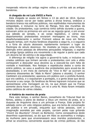 inesperado retorno do antigo regime voltou a uni-los sob as antigas
bandeiras.
A chegada do rei Luis XVIII a Paris
Esta chegada se soube em Nimes o 13 de abril de 1814. Quinze
minutos depois via-se por todas partes a divisa branca, ondeava a
bandeira branca nos edifícios públicos, nos esplêndidos monumentos da
antigüidade, e inclusive na torre de Mange, fora das muralhas da
cidade. Os protestantes, cujo comércio tinha sofrido durante a guerra,
estiveram entre os primeiros em unir-se ao regozijo geral, e em enviar
sua adesão ao senado, e ao corpo legislativo, e vários dos
departamentos protestantes enviaram mensagens ao trono, mas
desafortunadamente o senhor Froment estava de novo em Nimes
naquele tempo, com muitos fanáticos dispostos a segui-lo, e a cegueira
e a fúria do século dezesseis rapidamente tomaram o lugar da
filantropia do século dezenove. De imediato se traçou uma linha de
distinção entre pessoas de diferentes persuasões religiosas; o espírito
da antiga Igreja católica era novamente o de regular a parte que cada
um deveria ter de estima e de seguridade.
A diferença de religião iria agora a governá-lo tudo; e inclusive os
criados católicos que tinham servido a protestantes com zelo e afeto
começaram a descuidar seus deveres ou a executá-los com falta de
vontade e hostilidade. Nos festejos e espetáculos dados a conta do
erário público, se usou a ausência dos protestantes para acusá-los de
deslealdade; e em meio de clamores de "Vive le Roi" se ouviram os
clamores dissonantes de "Abás le Maire" (abaixo o alcaide). O senhor
Castletam era protestante; apareceu em público com o prefeito Ruland,
que era católico, e o expulsaram a pontapés, e a gente disse que devia
renunciar a seu cargo. Os fanáticos de Nimes lograram inclusive que se
apresentasse uma mensagem ao rei, na que diziam que na França
somente devia haver um Deus, um rei e uma fé. Nisto foram imitados
pelos católicos de várias cidades.
A história do menino de prata
Para este tempo, o senhor Baron, conselheiro do Tribunal Real de
Nimes, adotou o plano de dedicar a Deus um menino de prata, se a
duquesa de Angulema dava a um príncipe a França. Este projeto foi
adotado como um voto religioso público, que era tema de conversação
em público e em privado, enquanto que várias pessoas, com a
imaginação acendida por este projeto, corriam pelas ruas gritando
"Vivent les Bourbons" (Vivam os Borbons). Como conseqüência deste
desenfreio supersticioso, se diz que em Alais se aconselhou e instigou
às mulheres para que envenenassem seus maridos protestantes, e
afinal se encontrou conveniente acusá-los de crimes políticos. Já não
 