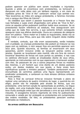 podiam aparecer em público sem serem insultados e injuriados.
Quando a plebe se encontrava com protestantes, os tomavam e
dançavam em volta deles com um bárbaro regozijo, e em meio de
repetidos gritos de "Vive le Roi" cantavam versos cujo sentido era:
"Nos lavaremos as mãos em sangue protestante, e faremos morcelas
com o sangue dos filhos de Calvino".
Os cidadãos que saiam a passear buscando ar e frescor fora das
ruas fechadas e sujas eram afugentados com gritos de "Vive le Roi",
como se aqueles gritos pudessem justificar todos seus excessos. Se os
protestantes faziam referência ao estatuto, lhes asseguravam sem
voltas que de nada lhes serviria, e que somente tinham conseguido
assegurar mais sua efetiva destruição. Ouviu-se a pessoas de categoria
dizer em público: "Deve matar-se a todos os huguenotes; desta vez se
deve matar a seus filhos, para que não sobre ninguém desta maldita
ralé".
É verdade, contudo, que não eram assassinados, senão tratados
com crueldade; as crianças protestantes não podiam já misturar-se nos
jogos com as católicas, e nem sequer lhes era permitido aparecer sem
seus pais. Quando escurecia, as famílias se encerravam em seus
aposentos, porém inclusive então se lançavam pedras contra as
janelas. Quando se levantavam pela manhã, não era fora do comum
encontrar desenhos de forcas em suas portas ou paredes; e nas ruas
os católicos aferravam cordas já ensaboadas diante de seus olhos,
apontando os instrumentos com os que esperavam e tramavam acabar
com eles. Se passavam de uns a outros pequenas forcas ou modelos
das mesmas, e um homem que vivia diante de um destes pastores
exibiu um destes modelos em sua janela, e fazia sinais bem
significativos quando o ministro passava. Também penduraram numa
encruzilhada de caminhos públicos uma figura representando um
predicador protestante, e cantavam os mais atrozes cânticos embaixo
de suas janelas.
Para o final do carnaval tinha-se inclusive formado o plano de
realizar uma caricatura de quatro ministros do lugar, e queimá-los em
efígie; porém isto foi impedido pelo alcaide de Nimes, que era
protestante. Uma terrível canção foi apresentada ao prefeito, na língua
da região, com uma tradução falsa, e impressa com sua aprovação, e
teve muita aceitação antes que ele percebesse o erro ao que tinha sido
induzido. O sexagésimo terceiro regimento de linha foi publicamente
censurado e vaiado por ter protegido os protestantes em cumprimento
das ordens recebidas. De fato, os protestantes pareciam ovelhas
destinadas ao matadouro.
As armas católicas em Beaucaire
 