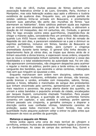 Em maio de 1815, muitas pessoas de Nimes pediram uma
associação federativa similar à de Lyon, Grenoble, Paris, Avinhon e
Montpelier, mas esta federação acabou aqui após a efêmera e ilusória
existência de quatorze dias. Enquanto isso, um grande partido de
zelotes católicos tinha-se armado em Beaucaire, e prontamente
levaram suas patrulhas tão perto das muralhas de Nimes "que
alarmaram os habitantes". Estes católicos pediram ajuda aos ingleses
que se encontravam atracados no porto de Marselha, e obtiveram a
doação de mil mosquetes, dez mil cartuchos, etc. Contudo, o general
Gilly foi logo enviado contra estes guerrilheiros, impedindo-lhes de
chegar a maiores ações, concedendo-lhes um armistício. Não obstante,
quando Luis XVIII houve voltado a Paris, após o final do reinado de
Napoleão de cem dias, e pareceram estabelecer-se a paz e diminuir os
espíritos partidários, inclusive em Nimes, bandos de Beaucaire se
uniram a Trestaillon nesta cidade, para cumprir a vingança
premeditada durante tanto tempo. O general Gilly tinha deixado o
departamento fazia já vários dias; as tropas que deixou atrás de si
tinham assumido a divisa branca, e esperavam novas ordens, enquanto
que os novos comissionados tinham somente de proclamar o cesse das
hostilidades e o total estabelecimento da autoridade real. Foi em vão;
não apareceram comissionados, não chegaram despachos para acalmar
e regular a mente do público; porém para a tarde entrou na cidade a
vanguarda dos bandidos, que ascendia a várias centenas, indesejados
mas sem que ninguém se opusesse a eles.
Enquanto marchavam sem ordem nem disciplina, cobertos com
roupas ou farrapos multicores, enfeitados com divisas, não brancas,
senão brancas e verdes, armados com mosquetes, sabres, forcas,
pistolas e foices, bêbados e manchados do sangue dos protestantes
que tinham encontrado pelo caminho, apresentavam um aspecto do
mais repulsivo e pavoroso. Na praça aberta diante dos quartéis, se
uniram a estes bandidos o populacho armado da cidade, encabeçados
por Jacques Dupont, comumente chamado Trestallion. Para poupar
derramamentos de sangue, a guarnição de uns quinhentos homens
consentiu em capitular, e saiu abatida e indefesa; porém apenas
tinham passado uns cinqüenta, a gentalha começou a disparar a
discrição contra suas confiadas vítimas, totalmente carentes de
proteção; quase todos morreram ou foram feridos, mas uma
quantidade muito pequena puderam voltar a entrar no pátio antes que
fechassem de novo os portões da guarnição.
Matança e saqueio em Nimes
Nimes exibia agora uma cena do mais terrível de ultrajem e
carnificina, embora muitos dos protestantes tinham fugido a Convennes
e a Gardonenque. As casas de campo dos senhores Rey, Guiret e
 