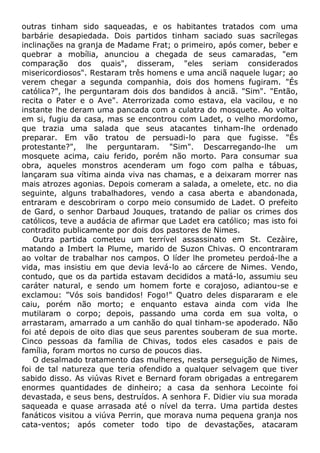 outras tinham sido saqueadas, e os habitantes tratados com uma
barbárie desapiedada. Dois partidos tinham saciado suas sacrílegas
inclinações na granja de Madame Frat; o primeiro, após comer, beber e
quebrar a mobília, anunciou a chegada de seus camaradas, "em
comparação dos quais", disseram, "eles seriam considerados
misericordiosos". Restaram três homens e uma anciã naquele lugar; ao
verem chegar a segunda companhia, dois dos homens fugiram. "És
católica?", lhe perguntaram dois dos bandidos à anciã. "Sim". "Então,
recita o Pater e o Ave". Aterrorizada como estava, ela vacilou, e no
instante lhe deram uma pancada com a culatra do mosquete. Ao voltar
em si, fugiu da casa, mas se encontrou com Ladet, o velho mordomo,
que trazia uma salada que seus atacantes tinham-lhe ordenado
preparar. Em vão tratou de persuadi-lo para que fugisse. "És
protestante?", lhe perguntaram. "Sim". Descarregando-lhe um
mosquete acima, caiu ferido, porém não morto. Para consumar sua
obra, aqueles monstros acenderam um fogo com palha e tábuas,
lançaram sua vítima ainda viva nas chamas, e a deixaram morrer nas
mais atrozes agonias. Depois comeram a salada, a omelete, etc. no dia
seguinte, alguns trabalhadores, vendo a casa aberta e abandonada,
entraram e descobriram o corpo meio consumido de Ladet. O prefeito
de Gard, o senhor Darbaud Jouques, tratando de paliar os crimes dos
católicos, teve a audácia de afirmar que Ladet era católico; mas isto foi
contradito publicamente por dois dos pastores de Nimes.
Outra partida cometeu um terrível assassinato em St. Cezàire,
matando a Imbert la Plume, marido de Suzon Chivas. O encontraram
ao voltar de trabalhar nos campos. O líder lhe prometeu perdoá-lhe a
vida, mas insistiu em que devia levá-lo ao cárcere de Nimes. Vendo,
contudo, que os da partida estavam decididos a matá-lo, assumiu seu
caráter natural, e sendo um homem forte e corajoso, adiantou-se e
exclamou: "Vós sois bandidos! Fogo!" Quatro deles dispararam e ele
caiu, porém não morto; e enquanto estava ainda com vida lhe
mutilaram o corpo; depois, passando uma corda em sua volta, o
arrastaram, amarrado a um canhão do qual tinham-se apoderado. Não
foi até depois de oito dias que seus parentes souberam de sua morte.
Cinco pessoas da família de Chivas, todos eles casados e pais de
família, foram mortos no curso de poucos dias.
O desalmado tratamento das mulheres, nesta perseguição de Nimes,
foi de tal natureza que teria ofendido a qualquer selvagem que tiver
sabido disso. As viúvas Rivet e Bernard foram obrigadas a entregarem
enormes quantidades de dinheiro; a casa da senhora Lecointe foi
devastada, e seus bens, destruídos. A senhora F. Didier viu sua morada
saqueada e quase arrasada até o nível da terra. Uma partida destes
fanáticos visitou a viúva Perrin, que morava numa pequena granja nos
cata-ventos; após cometer todo tipo de devastações, atacaram
 
