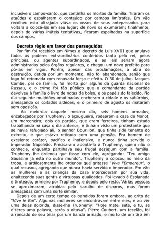 inclusive o campo-santo, que continha os mortos da família. Tiraram os
ataúdes e espalharam o conteúdo por campos limítrofes. Em vão
recolheu esta ultrajada viúva os ossos de seus antepassados para
voltara a colocá-los em seu lugar; de novo os exumaram; finalmente,
depois de várias inúteis tentativas, ficaram espalhados na superfície
dos campos.
Decreto régio em favor dos perseguidos
Por fim foi recebido em Nimes o decreto de Luis XVIII que anulava
todos os poderes extraordinários conferidos tanto pelo rei, pelos
príncipes, ou agentes subordinados, e as leis seriam agora
administradas pelos órgãos regulares, e chegou um novo prefeito para
pô-las em vigor. Porém, apesar das proclamações, a obra de
destruição, detida por um momento, não foi abandonada, senão que
logo foi retomada com renovada força e efeito. O 30 de julho, Jacques
Combe, pai de família, foi morto por alguns da guarda nacional de
Russau, e o crime foi tão público que o comandante da partida
devolveu à família o livro de notas de bolso, e os papéis do falecido. No
dia seguinte multidões amotinadas encheram a cidade e os subúrbios,
ameaçando os coitados aldeões, e o primeiro de agosto os mataram
sem oposição.
Ao meio-dia daquele mesmo dia, seis homens armados,
encabeçados por Truphemy, o açougueiro, rodearam a casa de Monot,
um marceneiro; dois da partida, que eram ferreiros, tinham estado
trabalhando na casa o dia anterior, e tinham visto um protestante que
se havia refugiado ali, o senhor Bourillon, que tinha sido tenente do
exército, e que estava retirado com uma pensão. Era homem de
excelente caráter, pacifico e inofensivo, e nunca tinha servido o
imperador Napoleão. Precisaram apontá-lo a Truphemy, quem não o
conhecia, enquanto partilhava seu frugal desjejum com a família.
Truphemy lhe ordenou que fosse com ele, agregando: "Teu amigo
Saussine já está no outro mundo". Truphemy o colocou no meio da
tropa, e ardilosamente lhe ordenou que gritasse "Vive l'Empereur", o
qual recusou, agregando que nunca havia servido o imperador. Em vão
as mulheres e as crianças da casa intercederam por sua vida,
enaltecendo suas gentis e virtuosas qualidades. Foi levado à Esplanada
e tiroteado, primeiro por Truphemy, e depois pelo resto. Várias pessoas
se aproximaram, atraídas pelo barulho de disparos, mas foram
ameaçadas com uma sorte similar.
Depois de um certo tempo os bandidos foram embora, ao grito de
"Vive le Roi". Algumas mulheres se encontravam entre eles, e ao ver
uma delas dolorida, disse-lhe Truphemy: "Hoje matei sete, e tu, se
dizeres uma palavra, serás a oitava". Pierre Coubert, um tecelão, foi
arrancado de seu telar por um bando armado, e morto de um tiro em
 