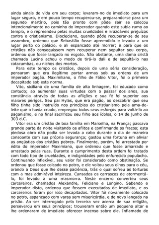 ainda sinais de vida em seu corpo; levaram-no de imediato para um
lugar seguro, e em pouco tempo recuperou-se, preparando-se para um
segundo martírio, pois tão pronto com pôde sair se colocou
intencionalmente no caminho do imperador quando este subia rumo ao
templo, e o repreendeu pelas muitas crueldades e irrazoáveis prejuízos
contra o cristianismo. Diocleciano, quando pôde recuperar-se de seu
assombro, ordenou que Sebastião fosse apreendido e levado a um
lugar perto do palácio, e ali espancado até morrer; e para que os
cristãos não conseguissem nem recuperar nem sepultar seu corpo,
ordenou que fosse lançado no esgoto. Não obstante, uma dama cristã
chamada Lucina achou o modo de tirá-lo dali e de sepultá-lo nas
catacumbas, ou nichos dos mortos.
Para este tempo os cristãos, depois de uma séria consideração,
pensaram que era ilegítimo portar armas sob as ordens de um
imperador pagão. Maximiliano, o filho de Fábio Vitor, foi o primeiro
decapitado sob esta norma.
Vito, siciliano de uma família de alta linhagem, foi educado como
contudo; ao aumentar suas virtudes com o passar dos anos, sua
constância através de todas as aflições e sua fé foi superior aos
maiores perigos. Seu pai Hylas, que era pagão, ao descobrir que seu
filho tinha sido instruído nos princípios do cristianismo pela ama-de-
leite que o havia criado, empregou todos seus esforços para voltá-lo ao
paganismo, e no final sacrificou seu filho aos ídolos, o 14 de junho de
303 d.C.
Vitor era um cristão de boa família em Marselha, na França; passava
grande parte da noite visitando os aflitos e confirmando os fracos; esta
piedosa obra não podia ser levada a cabo durante o dia de maneira
consoante com sua própria segurança; gastou uma fortuna em aliviar
as angústias dos cristãos pobres. Finalmente, porém, foi arrestado por
édito do imperador Maximiano, que ordenou que fosse amarrado e
arrastado pelas ruas. Durante o cumprimento desta ordem foi tratado
com todo tipo de crueldades, e indignidades pelo enfurecido populacho.
Continuando inflexível, seu valor foi considerado como obstinação. Se
ordenou que fosse colcado no potro, e ele voltou seus olhos para o céu,
orando a Deus que lhe desse paciência, trás o qual sofreu as torturas
com a mas admirável inteireza. Cansados os carrascos de atormentá-
lo, foi levado a uma masmorra. Neste encerro converteu seus
carcereiros, chamados Alexandre, Feliciano e Longino. Sabendo o
imperador disto, ordenou que fossem executados de imediato, e os
carcereiros foram por isso decapitados. Vitor foi novamente colocado
no potro, espancado com varas sem misericórdia, e de novo lançado na
prisão. Ao ser interrogado pela terceira vez acerca de sua religião,
perseverou em seus princípios; trouxeram então um pequeno altar e
lhe ordenaram de imediato oferecer incenso sobre ele. Inflamado de
 