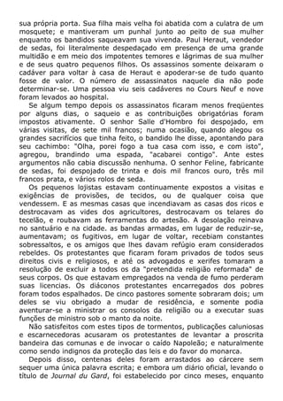 sua própria porta. Sua filha mais velha foi abatida com a culatra de um
mosquete; e mantiveram um punhal junto ao peito de sua mulher
enquanto os bandidos saqueavam sua vivenda. Paul Heraut, vendedor
de sedas, foi literalmente despedaçado em presença de uma grande
multidão e em meio dos impotentes temores e lágrimas de sua mulher
e de seus quatro pequenos filhos. Os assassinos somente deixaram o
cadáver para voltar à casa de Heraut e apoderar-se de tudo quanto
fosse de valor. O número de assassinatos naquele dia não pode
determinar-se. Uma pessoa viu seis cadáveres no Cours Neuf e nove
foram levados ao hospital.
Se algum tempo depois os assassinatos ficaram menos freqüentes
por alguns dias, o saqueio e as contribuições obrigatórias foram
impostos ativamente. O senhor Salle d'Hombro foi despojado, em
várias visitas, de sete mil francos; numa ocasião, quando alegou os
grandes sacrifícios que tinha feito, o bandido lhe disse, apontando para
seu cachimbo: "Olha, porei fogo a tua casa com isso, e com isto",
agregou, brandindo uma espada, "acabarei contigo". Ante estes
argumentos não cabia discussão nenhuma. O senhor Feline, fabricante
de sedas, foi despojado de trinta e dois mil francos ouro, três mil
francos prata, e vários rolos de seda.
Os pequenos lojistas estavam continuamente expostos a visitas e
exigências de provisões, de tecidos, ou de qualquer coisa que
vendessem. E as mesmas casas que incendiavam as casas dos ricos e
destrocavam as vides dos agricultores, destrocavam os telares do
tecelão, e roubavam as ferramentas do artesão. A desolação reinava
no santuário e na cidade. as bandas armadas, em lugar de reduzir-se,
aumentavam; os fugitivos, em lugar de voltar, recebiam constantes
sobressaltos, e os amigos que lhes davam refúgio eram considerados
rebeldes. Os protestantes que ficaram foram privados de todos seus
direitos civis e religiosos, e até os advogados e xerifes tomaram a
resolução de excluir a todos os da "pretendida religião reformada" de
seus corpos. Os que estavam empregados na venda de fumo perderam
suas licencias. Os diáconos protestantes encarregados dos pobres
foram todos espalhados. De cinco pastores somente sobraram dois; um
deles se viu obrigado a mudar de residência, e somente podia
aventurar-se a ministrar os consolos da religião ou a executar suas
funções de ministro sob o manto da noite.
Não satisfeitos com estes tipos de tormentos, publicações caluniosas
e escarnecedoras acusaram os protestantes de levantar a proscrita
bandeira das comunas e de invocar o caído Napoleão; e naturalmente
como sendo indignos da proteção das leis e do favor do monarca.
Depois disso, centenas deles foram arrastados ao cárcere sem
sequer uma única palavra escrita; e embora um diário oficial, levando o
título de Journal du Gard, foi estabelecido por cinco meses, enquanto
 