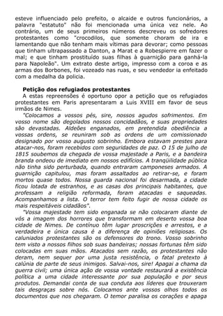 esteve influenciado pelo prefeito, o alcaide e outros funcionários, a
palavra "estatuto" não foi mencionada uma única vez nele. Ao
contrário, um de seus primeiros números descreveu os sofredores
protestantes como "crocodilos, que somente choram de ira e
lamentando que não tenham mais vítimas para devorar; como pessoas
que tinham ultrapassado a Danton, a Marat e a Robespierre em fazer o
mal; e que tinham prostituído suas filhas à guarnição para ganhá-la
para Napoleão". Um extrato deste artigo, impresso com a coroa e as
armas dos Borbones, foi vozeado nas ruas, e seu vendedor ia enfeitado
com a medalha da policia.
Petição dos refugiados protestantes
A estas repreensões é oportuno opor a petição que os refugiados
protestantes em Paris apresentaram a Luis XVIII em favor de seus
irmãos de Nimes.
"Colocamos a vossos pés, sire, nossos agudos sofrimentos. Em
vosso nome são degolados nossos concidadãos, e suas propriedades
são devastadas. Aldeões enganados, em pretendida obediência a
vossas ordens, se reuniram sob as ordens de um comissionado
designado por vosso augusto sobrinho. Embora estavam prestes para
atacar-nos, foram recebidos com seguridades de paz. O 15 de julho de
1815 soubemos da chegada de vossa majestade a Paris, e a bandeira
branda ondeou de imediato em nossos edifícios. A tranqüilidade pública
não tinha sido perturbada, quando entraram camponeses armados. A
guarnição capitulou, mas foram assaltados ao retirar-se, e foram
mortos quase todos. Nossa guarda nacional foi desarmada, a cidade
ficou lotada de estranhos, e as casas dos principais habitantes, que
professam a religião reformada, foram atacadas e saqueadas.
Acompanhamos a lista. O terror tem feito fugir de nossa cidade os
mais respeitáveis cidadãos".
"Vossa majestade tem sido enganada se não colocaram diante de
vós a imagem dos horrores que transformam em deserto vossa boa
cidade de Nimes. De contínuo têm lugar proscrições e arrestos, e a
verdadeira e única causa é a diferença de opiniões religiosas. Os
caluniados protestantes são os defensores do trono. Vosso sobrinho
tem visto a nossos filhos sob suas bandeiras; nossas fortunas têm sido
colocadas em suas mãos. Atacados sem razão, os protestantes não
deram, nem sequer por uma justa resistência, o fatal pretexto à
calúnia de parte de seus inimigos. Salvai-nos, sire! Apagai a chama da
guerra civil; uma única ação de vossa vontade restaurará a existência
política a uma cidade interessante por sua população e por seus
produtos. Demandai conta de sua conduta aos líderes que trouxeram
tais desgraças sobre nós. Colocamos ante vossos olhos todos os
documentos que nos chegaram. O temor paralisa os corações e apaga
 