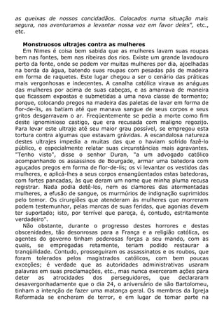 as queixas de nossos concidadãos. Colocados numa situação mais
segura, nos aventuramos a levantar nossa voz em favor deles", etc.,
etc.
Monstruosos ultrajes contra as mulheres
Em Nimes é coisa bem sabida que as mulheres lavam suas roupas
bem nas fontes, bem nas ribeiras dos rios. Existe um grande lavadouro
perto da fonte, onde se podem ver muitas mulheres por dia, ajoelhadas
na borda da água, batendo suas roupas com pesadas pás de madeira
em forma de raquetes. Este lugar chegou a ser o cenário das práticas
mais vergonhosas e indecentes. A canalha católica virava as anáguas
das mulheres por acima de suas cabeças, e as amarrava de maneira
que ficassem expostas e submetidas a uma nova classe de tormento;
porque, colocando pregos na madeira das paletas de lavar em forma de
flor-de-lis, as batiam até que manava sangue de seus corpos e seus
gritos desgarravam o ar. Freqüentemente se pedia a morte como fim
deste ignominioso castigo, que era recusada com maligno regozijo.
Para levar este ultraje até seu maior grau possível, se empregou esta
tortura contra algumas que estavam grávidas. A escandalosa natureza
destes ultrajes impedia a muitas das que o haviam sofrido fazê-lo
público, e especialmente relatar suas circunstâncias mais agravantes.
"Tenho visto", disse o senhor Duran, "a um advogado católico
acompanhando os assassinos de Bourgade, armar uma batedora com
aguçados pregos em forma de flor-de-lis; os vi levantar os vestidos das
mulheres, e aplicá-lhes a seus corpos ensangüentados estas batedoras,
com fortes pancadas, às que deram um nome que minha pluma recusa
registrar. Nada podia detê-los, nem os clamores das atormentadas
mulheres, a efusão de sangue, os murmúrios de indignação suprimidos
pelo temor. Os cirurgiões que atenderam às mulheres que morreram
podem testemunhar, pelas marcas de suas feridas, que agonias devem
ter suportado; isto, por terrível que pareça, é, contudo, estritamente
verdadeiro".
Não obstante, durante o progresso destes horrores e destas
obscenidades, tão desonrosas para a França e a religião católica, os
agentes do governo tinham poderosas forças a seu mando, com as
quais, se empregadas retamente, teriam podido restaurar a
tranqüilidade. Contudo, prosseguiram os assassinatos e os roubos, que
foram tolerados pelos magistrados católicos, com bem poucas
exceções; é verdade que as autoridades administrativas usaram
palavras em suas proclamações, etc., mas nunca exerceram ações para
deter as atrocidades dos perseguidores, que declararam
desavergonhadamente que o dia 24, o aniversário de são Bartolomeu,
tinham a intenção de fazer uma matança geral. Os membros da Igreja
Reformada se encheram de terror, e em lugar de tomar parte na
 