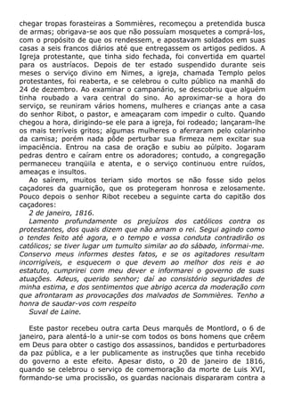chegar tropas forasteiras a Sommières, recomeçou a pretendida busca
de armas; obrigava-se aos que não possuíam mosquetes a comprá-los,
com o propósito de que os rendessem, e apostavam soldados em suas
casas a seis francos diários até que entregassem os artigos pedidos. A
Igreja protestante, que tinha sido fechada, foi convertida em quartel
para os austríacos. Depois de ter estado suspendido durante seis
meses o serviço divino em Nimes, a igreja, chamada Templo pelos
protestantes, foi reaberta, e se celebrou o culto público na manhã do
24 de dezembro. Ao examinar o campanário, se descobriu que alguém
tinha roubado a vara central do sino. Ao aproximar-se a hora do
serviço, se reuniram vários homens, mulheres e crianças ante a casa
do senhor Ribot, o pastor, e ameaçaram com impedir o culto. Quando
chegou a hora, dirigindo-se ele para a igreja, foi rodeado; lançaram-lhe
os mais terríveis gritos; algumas mulheres o aferraram pelo colarinho
da camisa; porém nada pôde perturbar sua firmeza nem excitar sua
impaciência. Entrou na casa de oração e subiu ao púlpito. Jogaram
pedras dentro e caíram entre os adoradores; contudo, a congregação
permaneceu tranqüila e atenta, e o serviço continuou entre ruídos,
ameaças e insultos.
Ao saírem, muitos teriam sido mortos se não fosse sido pelos
caçadores da guarnição, que os protegeram honrosa e zelosamente.
Pouco depois o senhor Ribot recebeu a seguinte carta do capitão dos
caçadores:
2 de janeiro, 1816.
Lamento profundamente os prejuízos dos católicos contra os
protestantes, dos quais dizem que não amam o rei. Segui agindo como
o tendes feito até agora, e o tempo e vossa conduta contradirão os
católicos; se tiver lugar um tumulto similar ao do sábado, informai-me.
Conservo meus informes destes fatos, e se os agitadores resultam
incorrigíveis, e esquecem o que devem ao melhor dos reis e ao
estatuto, cumprirei com meu dever e informarei o governo de suas
atuações. Adeus, querido senhor; daí ao consistório seguridades de
minha estima, e dos sentimentos que abrigo acerca da moderação com
que afrontaram as provocações dos malvados de Sommières. Tenho a
honra de saudar-vos com respeito
Suval de Laine.
Este pastor recebeu outra carta Deus marquês de Montlord, o 6 de
janeiro, para alentá-lo a unir-se com todos os bons homens que crêem
em Deus para obter o castigo dos assassinos, bandidos e perturbadores
da paz pública, e a ler publicamente as instruções que tinha recebido
do governo a este efeito. Apesar disto, o 20 de janeiro de 1816,
quando se celebrou o serviço de comemoração da morte de Luis XVI,
formando-se uma procissão, os guardas nacionais dispararam contra a
 