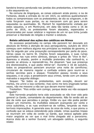 bandeira branca pendurada nas janelas dos protestantes, e terminaram
o dia saqueando-os.
Na comuna de Angargues, as coisas estavam ainda piores; e na de
Fontanes, desde a entrada do rei em 1815, os católicos quebrantaram
todos os compromissos com os protestantes; de dia os xingavam, e de
noite forçavam suas portas, ou as marcavam com giz para serem
saqueadas ou queimadas. St. Mamert foi repetidamente visitada por
estes saqueios, e em Montruiral, em data tão tardia como o 16 de
junho de 1816, os protestantes foram atacados, espancados e
encarcerados por ousar celebrar o regresso de um rei que tinha jurado
preservar a liberdade de religião e manter o estatuto.
Relato adicional das ações dos católicos em Nimes
Os excessos perpetrados no campo não parecem ter desviado em
absoluto de Nimes a atenção de seus perseguidores, outubro de 1815
começou sem melhora alguma nos princípios ou medidas do governo, e
isto foi seguido por uma presunção correspondente por parte do povo.
Várias casas no bairro St. Charles foram saqueadas, e suas ruínas
queimadas nas ruas entre cânticos, danças e gritos de "Vive le Roi".
Apareceu o alcaide, porém a multidão pretendeu não conhecê-lo, e
quando se atreveu a repreendê-los, lhe disseram "que sua presença
era desnecessária, e que podia retirar-se". Durante o 16 de outubro,
todos os preparativos pareciam anunciar uma noite de carnificina;
circularam de maneira regular e confiada ordens para reunir-se e
senhas secretas para o ataque; Trestaillon passou revista a seus
sequazes, e os urgiu a perpetrarem seus crimes, tendo com um destes
malvados o seguinte diálogo:
Sequaz: "Se todos os protestantes, sem exceção, devem ser
mortos, me unirei a isso contente; mas como me tens enganado tantas
vezes, não me mexerei a não ser que devam morrer todos".
Trestaillon: "Pois então vem comigo; porque desta vez não escapará
ninguém".
Este horrendo propósito teria sido executado se não tiver sido pelo
general La Garde, comandante do departamento. Não foi senão até as
dez da noite que percebeu o perigo. Então viu que não podia perder
sequer um momento. As multidões estavam avançando por cento e
cinco subúrbios, e as ruas enchiam-se de rufiões, lançando as mais
terríveis imprecações. A generala soou às onze da noite, o que piorou a
confusão que se estava estendendo pela cidade. Umas quantas tropas
se reuniram em volta do conde La Garde, que estava agitado pela
maior angústia ao ver que o mal tinha chegado até o paroxismo.
Acerca disto dá o senhor Durand, um advogado católico, o seguinte
relato:
 