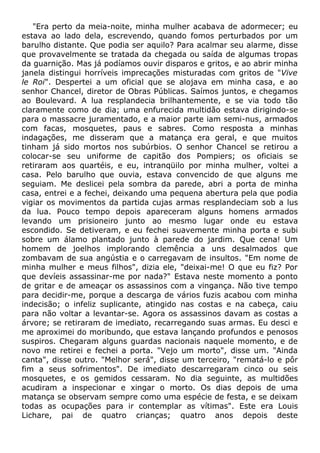 "Era perto da meia-noite, minha mulher acabava de adormecer; eu
estava ao lado dela, escrevendo, quando fomos perturbados por um
barulho distante. Que podia ser aquilo? Para acalmar seu alarme, disse
que provavelmente se tratada da chegada ou saída de algumas tropas
da guarnição. Mas já podíamos ouvir disparos e gritos, e ao abrir minha
janela distingui horríveis imprecações misturadas com gritos de "Vive
le Roi". Despertei a um oficial que se alojava em minha casa, e ao
senhor Chancel, diretor de Obras Públicas. Saímos juntos, e chegamos
ao Boulevard. A lua resplandecia brilhantemente, e se via todo tão
claramente como de dia; uma enfurecida multidão estava dirigindo-se
para o massacre juramentado, e a maior parte iam semi-nus, armados
com facas, mosquetes, paus e sabres. Como resposta a minhas
indagações, me disseram que a matança era geral, e que muitos
tinham já sido mortos nos subúrbios. O senhor Chancel se retirou a
colocar-se seu uniforme de capitão dos Pompiers; os oficiais se
retiraram aos quartéis, e eu, intranqüilo por minha mulher, voltei a
casa. Pelo barulho que ouvia, estava convencido de que alguns me
seguiam. Me deslicei pela sombra da parede, abri a porta de minha
casa, entrei e a fechei, deixando uma pequena abertura pela que podia
vigiar os movimentos da partida cujas armas resplandeciam sob a lus
da lua. Pouco tempo depois apareceram alguns homens armados
levando um prisioneiro junto ao mesmo lugar onde eu estava
escondido. Se detiveram, e eu fechei suavemente minha porta e subi
sobre um álamo plantado junto à parede do jardim. Que cena! Um
homem de joelhos implorando clemência a uns desalmados que
zombavam de sua angústia e o carregavam de insultos. "Em nome de
minha mulher e meus filhos", dizia ele, "deixai-me! O que eu fiz? Por
que devíeis assassinar-me por nada?" Estava neste momento a ponto
de gritar e de ameaçar os assassinos com a vingança. Não tive tempo
para decidir-me, porque a descarga de vários fuzis acabou com minha
indecisão; o infeliz suplicante, atingido nas costas e na cabeça, caiu
para não voltar a levantar-se. Agora os assassinos davam as costas a
árvore; se retiraram de imediato, recarregando suas armas. Eu desci e
me aproximei do moribundo, que estava lançando profundos e penosos
suspiros. Chegaram alguns guardas nacionais naquele momento, e de
novo me retirei e fechei a porta. "Vejo um morto", disse um. "Ainda
canta", disse outro. "Melhor será", disse um terceiro, "rematá-lo e pôr
fim a seus sofrimentos". De imediato descarregaram cinco ou seis
mosquetes, e os gemidos cessaram. No dia seguinte, as multidões
acudiram a inspecionar e xingar o morto. Os dias depois de uma
matança se observam sempre como uma espécie de festa, e se deixam
todas as ocupações para ir contemplar as vítimas". Este era Louis
Lichare, pai de quatro crianças; quatro anos depois deste
 