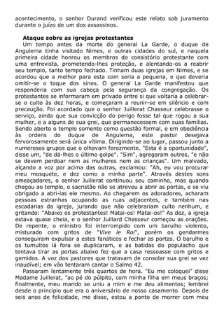 acontecimento, o senhor Durand verificou este relato sob juramento
durante o juízo de um dos assassinos.
Ataque sobre as igrejas protestantes
Um tempo antes da morte do general La Garde, o duque de
Angulema tinha visitado Nimes, e outras cidades do sul, e naquela
primeira cidade honrou os membros do consistório protestante com
uma entrevista, prometendo-lhes proteção, e alentando-os a reabrir
seu templo, tanto tempo fechado. Tinham duas igrejas em Nimes, e se
acordou que a melhor para esta com seria a pequena, e que deveria
omitir-se o toque dos sinos. O general La Garde manifestou que
responderia com sua cabeça pela segurança da congregação. Os
protestantes se informaram em privado entre si que voltaria a celebrar-
se o culto às dez horas, e começaram a reunir-se em silêncio e com
precaução. Foi acordado que o senhor Juillerat Chasseur celebrasse o
serviço, ainda que sua convicção do perigo fosse tal que rogou a sua
mulher, e a alguns de sua grei, que permanecessem com suas famílias.
Sendo aberto o templo somente como questão formal, e em obediência
às ordens do duque de Angulema, este pastor desejava
fervorosamente será única vítima. Dirigindo-se ao lugar, passou junto a
numerosos grupos que o olhavam ferozmente. "Esta é a oportunidade",
disse um, "de dá-lhes o último golpe". "Sim", agregaram outros, "e não
se devem perdoar nem as mulheres nem as crianças". Um malvado,
alçando a voz por acima das outras, exclamou: "Ah, eu vou procurar
meu mosquete, e dez como a minha parte". Através destes sons
ameaçadores, o senhor Juillerat continuou seu caminho, mas quando
chegou ao templo, o sacristão não se atreveu a abrir as portas, e se viu
obrigado a abri-las ele mesmo. Ao chegarem os adoradores, acharam
pessoas estranhas ocupando as ruas adjacentes, e também nas
escadarias da igreja, jurando que não celebrariam culto nenhum, e
gritando: "Abaixo os protestantes! Matai-os! Matai-os!" As dez, a igreja
estava quase cheia, e o senhor Juillard Chasseur começou as orações.
De repente, o ministro foi interrompido com um barulho violento,
misturado com gritos de "Vive le Roi", porém os gendarmes
conseguiram expulsar a estes fanáticos e fechar as portas. O barulho e
os tumultos lá fora se duplicaram, e as batidas do populacho que
tentava tirar as portas abaixo fez que a casa ressoasse com gritos e
gemidos. A voz dos pastores que tratavam de consolar sua grei se vez
inaudível; em vão tentaram cantar o Salmo 42.
Passaram lentamente três quartos de hora. "Eu me coloquei" disse
Madame Juillerat, "ao pé do púlpito, com minha filha em meus braços;
finalmente, meu marido se uniu a mim e me deu alimentos; lembrei
desde o princípio que era o aniversário de nosso casamento. Depois de
seis anos de felicidade, me disse, estou a ponto de morrer com meu
 