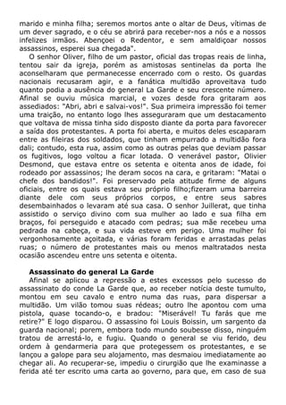 marido e minha filha; seremos mortos ante o altar de Deus, vítimas de
um dever sagrado, e o céu se abrirá para receber-nos a nós e a nossos
infelizes irmãos. Abençoei o Redentor, e sem amaldiçoar nossos
assassinos, esperei sua chegada".
O senhor Oliver, filho de um pastor, oficial das tropas reais de linha,
tentou sair da igreja, porém as amistosas sentinelas da porta lhe
aconselharam que permanecesse encerrado com o resto. Os guardas
nacionais recusaram agir, e a fanática multidão aproveitava tudo
quanto podia a ausência do general La Garde e seu crescente número.
Afinal se ouviu música marcial, e vozes desde fora gritaram aos
assediados: "Abri, abri e salvai-vos!". Sua primeira impressão foi temer
uma traição, no entanto logo lhes asseguraram que um destacamento
que voltava de missa tinha sido disposto diante da porta para favorecer
a saída dos protestantes. A porta foi aberta, e muitos deles escaparam
entre as fileiras dos soldados, que tinham empurrado a multidão fora
dali; contudo, esta rua, assim como as outras pelas que deviam passar
os fugitivos, logo voltou a ficar lotada. O venerável pastor, Olivier
Desmond, que estava entre os setenta e oitenta anos de idade, foi
rodeado por assassinos; lhe deram socos na cara, e gritaram: "Matai o
chefe dos bandidos!". Foi preservado pela atitude firme de alguns
oficiais, entre os quais estava seu próprio filho;fizeram uma barreira
diante dele com seus próprios corpos, e entre seus sabres
desembainhados o levaram até sua casa. O senhor Juillerat, que tinha
assistido o serviço divino com sua mulher ao lado e sua filha em
braços, foi perseguido e atacado com pedras; sua mãe recebeu uma
pedrada na cabeça, e sua vida esteve em perigo. Uma mulher foi
vergonhosamente açoitada, e várias foram feridas e arrastadas pelas
ruas; o número de protestantes mais ou menos maltratados nesta
ocasião ascendeu entre uns setenta e oitenta.
Assassinato do general La Garde
Afinal se aplicou a repressão a estes excessos pelo sucesso do
assassinato do conde La Garde que, ao receber notícia deste tumulto,
montou em seu cavalo e entro numa das ruas, para dispersar a
multidão. Um vilão tomou suas rédeas; outro lhe apontou com uma
pistola, quase tocando-o, e bradou: "Miserável! Tu farás que me
retire?" E logo disparou. O assassino foi Louis Boissin, um sargento da
guarda nacional; porem, embora todo mundo soubesse disso, ninguém
tratou de arrestá-lo, e fugiu. Quando o general se viu ferido, deu
ordem à gendarmeria para que protegessem os protestantes, e se
lançou a galope para seu alojamento, mas desmaiou imediatamente ao
chegar ali. Ao recuperar-se, impediu o cirurgião que lhe examinasse a
ferida até ter escrito uma carta ao governo, para que, em caso de sua
 