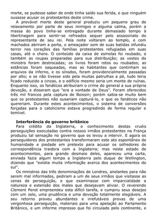 morte, se pudesse saber de onde tinha saído sua ferida, e que ninguém
ousasse acusar os protestantes deste crime.
A provável morte deste general produziu um pequeno grau de
relaxamento por parte de seus inimigos e alguma calma, porém a
massa do povo tinha-se entregado durante demasiado tempo à
libertinagem para sentir-se refreados sequer pelo assassinato do
representante de seu rei. Pela noite voltaram ao templo, e com
machados abriram a porta, o ameaçador som de suas batidas infundiu
terror nos corações das famílias protestantes refugiadas em suas
casas, até o choro. O conteúdo da caixa de esmolas foi roubado, e
também as roupas preparadas para sua distribuição; as vestes do
ministro foram destrocadas; os livros foram rotos ou roubados; as
estâncias foram saqueadas, mas as habitantes que continham os
arquivos da inferno, e os sínodos, foram providencialmente passadas
por alto; e se não tivesse sido pela muitas patrulhas a pé, tudo teria
ficado reduzido a cinzas, e o edifício mesmo seria um monte de ruínas.
Enquanto isso, os fanáticos atribuíram o crime do general a sua própria
devoção, e disseram que "era a vontade de Deus". Foram oferecidos
três mil francos pela captura de Boissin; porém sabia-se muito bem
que os protestantes não ousariam capturá-lo, e que os fanáticos não
quereriam. Durante estes acontecimentos, o sistema de conversões
forçadas para o catolicismo estava progredindo de forma regular e
temível.
Interferência do governo britânico
Para crédito da Inglaterra, o conhecimento destas cruéis
perseguições executadas contra nossos irmãos protestantes na França
produziu tal sensação no governo que os levou a intervir. E agora os
perseguidores dos protestantes transformaram este ato espontâneo de
humanidade e piedade em pretexto para acusar os sofredores de
correspondência traidora com a Inglaterra; mas neste estado de
acontecimentos, para grande desmaio deles, apareceu uma carta,
enviada fazia algum tempo a Inglaterra pelo duque de Wellington,
dizendo que "existia muita informação acerca dos acontecimentos do
sul".
Os ministros das três denominações de Londres, anelantes para não
serem mal informados, pediram a um de seus irmãos que visitasse as
cenas de perseguição, e que examinasse com imparcialidade a
natureza e extensão dos males que desejavam aliviar. O reverendo
Clement Perot empreendeu esta difícil tarefa, e cumpriu seus desejos
com um zelo, uma prudência e uma devoção totalmente elogiáveis. A
seu retorno proveu abundantes e irrefutáveis provas de uma
vergonhosa perseguição, materiais para uma apelação ao Parlamento
Britânico, e um informe impresso que foi circulado pelo continente, e
 