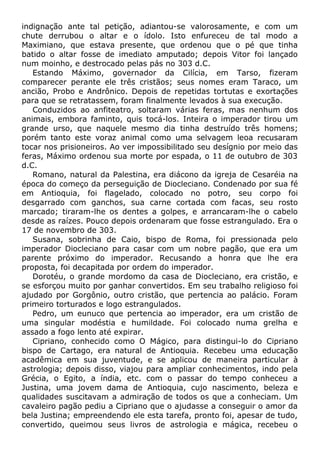 indignação ante tal petição, adiantou-se valorosamente, e com um
chute derrubou o altar e o ídolo. Isto enfureceu de tal modo a
Maximiano, que estava presente, que ordenou que o pé que tinha
batido o altar fosse de imediato amputado; depois Vitor foi lançado
num moinho, e destrocado pelas pás no 303 d.C.
Estando Máximo, governador da Cilícia, em Tarso, fizeram
comparecer perante ele três cristãos; seus nomes eram Taraco, um
ancião, Probo e Andrônico. Depois de repetidas tortutas e exortações
para que se retratassem, foram finalmente levados à sua execução.
Conduzidos ao anfiteatro, soltaram várias feras, mas nenhum dos
animais, embora faminto, quis tocá-los. Inteira o imperador tirou um
grande urso, que naquele mesmo dia tinha destruído três homens;
porém tanto este voraz animal como uma selvagem leoa recusaram
tocar nos prisioneiros. Ao ver impossibilitado seu desígnio por meio das
feras, Máximo ordenou sua morte por espada, o 11 de outubro de 303
d.C.
Romano, natural da Palestina, era diácono da igreja de Cesaréia na
época do começo da perseguição de Diocleciano. Condenado por sua fé
em Antioquia, foi flagelado, colocado no potro, seu corpo foi
desgarrado com ganchos, sua carne cortada com facas, seu rosto
marcado; tiraram-lhe os dentes a golpes, e arrancaram-lhe o cabelo
desde as raízes. Pouco depois ordenaram que fosse estrangulado. Era o
17 de novembro de 303.
Susana, sobrinha de Caio, bispo de Roma, foi pressionada pelo
imperador Diocleciano para casar com um nobre pagão, que era um
parente próximo do imperador. Recusando a honra que lhe era
proposta, foi decapitada por ordem do imperador.
Dorotéu, o grande mordomo da casa de Diocleciano, era cristão, e
se esforçou muito por ganhar convertidos. Em seu trabalho religioso foi
ajudado por Gorgônio, outro cristão, que pertencia ao palácio. Foram
primeiro torturados e logo estrangulados.
Pedro, um eunuco que pertencia ao imperador, era um cristão de
uma singular modéstia e humildade. Foi colocado numa grelha e
assado a fogo lento até expirar.
Cipriano, conhecido como O Mágico, para distingui-lo do Cipriano
bispo de Cartago, era natural de Antioquia. Recebeu uma educação
acadêmica em sua juventude, e se aplicou de maneira particular à
astrologia; depois disso, viajou para ampliar conhecimentos, indo pela
Grécia, o Egito, a índia, etc. com o passar do tempo conheceu a
Justina, uma jovem dama de Antioquia, cujo nascimento, beleza e
qualidades suscitavam a admiração de todos os que a conheciam. Um
cavaleiro pagão pediu a Cipriano que o ajudasse a conseguir o amor da
bela Justina; empreendendo ele esta tarefa, pronto foi, apesar de tudo,
convertido, queimou seus livros de astrologia e mágica, recebeu o
 