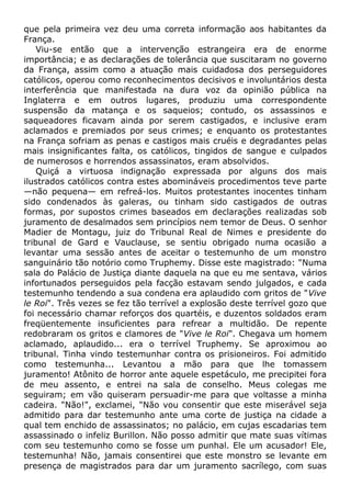 que pela primeira vez deu uma correta informação aos habitantes da
França.
Viu-se então que a intervenção estrangeira era de enorme
importância; e as declarações de tolerância que suscitaram no governo
da França, assim como a atuação mais cuidadosa dos perseguidores
católicos, operou como reconhecimentos decisivos e involuntários desta
interferência que manifestada na dura voz da opinião pública na
Inglaterra e em outros lugares, produziu uma correspondente
suspensão da matança e os saqueios; contudo, os assassinos e
saqueadores ficavam ainda por serem castigados, e inclusive eram
aclamados e premiados por seus crimes; e enquanto os protestantes
na França sofriam as penas e castigos mais cruéis e degradantes pelas
mais insignificantes falta, os católicos, tingidos de sangue e culpados
de numerosos e horrendos assassinatos, eram absolvidos.
Quiçá a virtuosa indignação expressada por alguns dos mais
ilustrados católicos contra estes abomináveis procedimentos teve parte
—não pequena— em refreá-los. Muitos protestantes inocentes tinham
sido condenados às galeras, ou tinham sido castigados de outras
formas, por supostos crimes baseados em declarações realizadas sob
juramento de desalmados sem princípios nem temor de Deus. O senhor
Madier de Montagu, juiz do Tribunal Real de Nimes e presidente do
tribunal de Gard e Vauclause, se sentiu obrigado numa ocasião a
levantar uma sessão antes de aceitar o testemunho de um monstro
sanguinário tão notório como Truphemy. Disse este magistrado: "Numa
sala do Palácio de Justiça diante daquela na que eu me sentava, vários
infortunados perseguidos pela facção estavam sendo julgados, e cada
testemunho tendendo a sua condena era aplaudido com gritos de "Vive
le Roi". Três vezes se fez tão terrível a explosão deste terrível gozo que
foi necessário chamar reforços dos quartéis, e duzentos soldados eram
freqüentemente insuficientes para refrear a multidão. De repente
redobraram os gritos e clamores de "Vive le Roi". Chegava um homem
aclamado, aplaudido... era o terrível Truphemy. Se aproximou ao
tribunal. Tinha vindo testemunhar contra os prisioneiros. Foi admitido
como testemunha... Levantou a mão para que lhe tomassem
juramento! Atônito de horror ante aquele espetáculo, me precipitei fora
de meu assento, e entrei na sala de conselho. Meus colegas me
seguiram; em vão quiseram persuadir-me para que voltasse a minha
cadeira. "Não!", exclamei, "Não vou consentir que este miserável seja
admitido para dar testemunho ante uma corte de justiça na cidade a
qual tem enchido de assassinatos; no palácio, em cujas escadarias tem
assassinado o infeliz Burillon. Não posso admitir que mate suas vítimas
com seu testemunho como se fosse um punhal. Ele um acusador! Ele,
testemunha! Não, jamais consentirei que este monstro se levante em
presença de magistrados para dar um juramento sacrílego, com suas
 