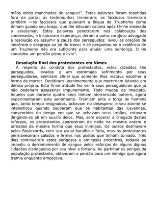 mãos ainda manchadas de sangue!". Estas palavras foram repetidas
fora da porta; as testemunhas tremeram; os facciosos tremeram
também —os facciosos que guiavam a língua de Truphemy como
tinham guiado seu braço, que lhe ditavam calúnia após tê-lhe ensinado
a assassinar. Estas palavras penetraram nos calabouços dos
condenados, e inspiraram esperança; deram a outro corajoso advogado
a resolução de assumir a causa dos perseguidos; levou as orações de
inocência e desgraça ao pé do trono; e ali perguntou se a evidência de
um Truphemy não era suficiente para anular uma sentença. O rei
concedeu um perdão pleno e livre".
Resolução final dos protestantes em Nimes
A respeito da conduta dos protestantes, estes cidadãos tão
perseguidos, levados a um estremado sofrimento por seus
perseguidores, sentiram afinal que somente lhes restava escolher a
forma de morrer. Decidiram unanimemente que morreriam lutando em
defesa própria. Esta firme atitude fez ver a seus perseguidores que já
não poderiam assassinar impunemente. Todo mudou de imediato.
Aqueles que durante quatro anos tinham aterrorizado outrem, agora
experimentaram este sentimento. Tremiam ante a força de homens
que, tanto tempo resignados, achavam no desespero, e seu alarme se
intensificou quando souberam que os habitantes das Cevennes,
convencidos do perigo em que se achavam seus irmãos, estavam
dirigindo-se ali em auxílio deles. Mas, sem esperar a chegada destes
reforços, os protestantes apareceram de noite na mesma ordem e
armados da mesma forma que seus inimigos. Os outros desfilavam
pelos Boulevards, com seu usual barulho e fúria, mas os protestantes
permaneceram calados e firmes nos postos que tinham tomado. Três
dias continuaram estes perigosos e ominosos encontros, todavia se
impediu o derramamento de sangue pelos esforços de alguns dignos
cidadãos distinguidos por seu nível e fortuna. Ao partilhar os perigos da
população protestante, obtiveram o perdão para um inimigo que agora
tremia enquanto ameaçava.
 