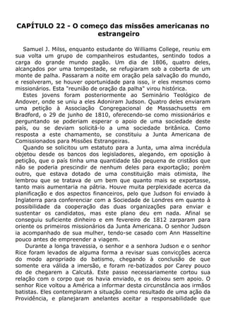 CAPÍTULO 22 - O começo das missões americanas no
estrangeiro
Samuel J. Milss, enquanto estudante do Williams College, reuniu em
sua volta um grupo de companheiros estudantes, sentindo todos a
carga do grande mundo pagão. Um dia de 1806, quatro deles,
alcançados por uma tempestade, se refugiaram sob a coberta de um
monte de palha. Passaram a noite em oração pela salvação do mundo,
e resolveram, se houver oportunidade para isso, ir eles mesmos como
missionários. Esta "reunião de oração da palha" virou histórica.
Estes jovens foram posteriormente ao Seminário Teológico de
Andover, onde se uniu a eles Adoniram Judson. Quatro deles enviaram
uma petição à Associação Congregacional de Massachusetts em
Bradford, o 29 de junho de 1810, oferecendo-se como missionários e
perguntando se poderiam esperar o apoio de uma sociedade deste
país, ou se deviam solicitá-lo a uma sociedade britânica. Como
resposta a este chamamento, se constituiu a Junta Americana de
Comissionados para Missões Estrangeiras.
Quando se solicitou um estatuto para a Junta, uma alma incrédula
objetou desde os bancos dos legisladores, alegando, em oposição à
petição, que o país tinha uma quantidade tão pequena de cristãos que
não se poderia prescindir de nenhum deles para exportação; porém
outro, que estava dotado de uma constituição mais otimista, lhe
lembrou que se tratava de um bem que quanto mais se exportasse,
tanto mais aumentaria na pátria. Houve muita perplexidade acerca da
planificação e dos aspectos financeiros, pelo que Judson foi enviado à
Inglaterra para conferenciar com a Sociedade de Londres em quanto à
possibilidade da cooperação das duas organizações para enviar e
sustentar os candidatos, mas este plano deu em nada. Afinal se
conseguiu suficiente dinheiro e em fevereiro de 1812 zarparam para
oriente os primeiros missionários da Junta Americana. O senhor Judson
ia acompanhado de sua mulher, tendo-se casado com Ann Hasseltine
pouco antes de empreender a viagem.
Durante a longa travessia, o senhor e a senhora Judson e o senhor
Rice foram levados de alguma forma a revisar suas convicções acerca
do modo apropriado do batismo, chegando à conclusão de que
somente era válida a imersão, e foram re-batizados por Carey pouco
do de chegarem a Calcutá. Este passo necessariamente cortou sua
relação com o corpo que os havia enviado, e os deixou sem apoio. O
senhor Rice voltou a América a informar desta circunstância aos irmãos
batistas. Eles contemplaram a situação como resultado de uma ação da
Providência, e planejaram anelantes aceitar a responsabilidade que
 