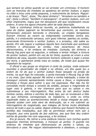 que sempre se utiliza quando se vai arrestar um criminoso. O homem
com as manchas de imediato se apoderou do senhor Judson, o jogou
no chão e tirou uma corda pequena, o instrumento de tortura. Peguei-
o do braço: "Pare", disse, "lhe darei dinheiro". "Arrestem-na também a
ela", disse o oficial; "também é estrangeira". O senhor Judson, com um
olhar implorante, rogou que me deixassem até que recebessem novas
ordens. A cena era agora chocante além de toda descrição.
Toda a vizinhança tinha-se reunido, os pedreiros trabalhando na
casa de tijolos jogaram as ferramentas que correram, os meninos
birmaneses estavam berrando e chorando, os criados bengaleses
ficaram imóveis ao verem as indignidades cometidas contra seu
patrão, e o endurecido carrasco, com gozo infernal, apertou as cordas,
amarrando firmemente o senhor Judson, e o arrastou, não sabia eu
aonde. Em vão roguei e supliquei àquela face manchada que aceitasse
dinheiro e afrouxasse as cordas, mas escarneceu de meus
oferecimentos, e foi embora de imediato. Contudo, dei dinheiro a
Moung Ing para que os seguisse, e voltasse a tentar mitigar a tortura
do senhor Judson; porém em vez de ter êxito, quando se viram a uma
distância da casa, aqueles insensíveis homens voltaram a jogar o preso
por terra, e apertaram ainda mais as cordas, de modo que quase lhe
impediam de respirar.
O oficial e seu grupo se dirigiram à corte de justiça, onde estavam
reunidos o governador da cidade e os oficiais, um dos quais leu a
ordem do rei de que o senhor Judson fosse lançado na prisão da
morte, na qual logo foi colocado, a porta trancada e Moung Ing já não
o viu mais. Que noite aquela! Me retirei a minha habitação, e tratei de
conseguir consolo apresentando minha causa a Deus, e implorando
fortaleza e forças para sofrer o que me esperasse. Mas não me foi
concedido muito tempo o consolo da solidão, porque o magistrado do
lugar veio à galeria, e me chamava para que eu saísse e me
submetesse a seu interrogatório. Mas antes de sair destruí todas
minhas cartas, diários e escritos de todo tipo, por se revelavam o fato
de que tínhamos corresponsais na Inglaterra, e onde eu tinha
registrado todos os acontecimentos desde a nossa chegada ao país.
Quando acabei com esta obra de destruição, sai e me submeti ao
interrogatório do magistrado, que indagou de forma muito detalhada
acerca de tudo o que eu sabia; depois ordenou que fossem fechados os
portões das instalações, que não se permitisse entrar nem sair a
ninguém, pus uma guarda de dez esbirros, aos que lhes deu ordem
estrita de guardar-me com segurança, e foi embora.
Era já escuro. Me retirei a uma estância interior com minhas quatro
pequenas meninas birmanesas, e tranquei as portas. O guarda me
ordenou de imediato que destrancasse as portas e saísse, ou
derrubaria a casa. Me neguei obstinadamente a obedecer, e consegui
 