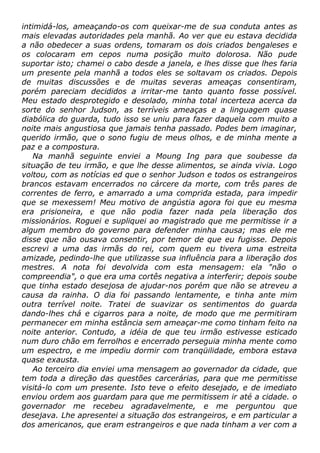 intimidá-los, ameaçando-os com queixar-me de sua conduta antes as
mais elevadas autoridades pela manhã. Ao ver que eu estava decidida
a não obedecer a suas ordens, tomaram os dois criados bengaleses e
os colocaram em cepos numa posição muito dolorosa. Não pude
suportar isto; chamei o cabo desde a janela, e lhes disse que lhes faria
um presente pela manhã a todos eles se soltavam os criados. Depois
de muitas discussões e de muitas severas ameaças consentiram,
porém pareciam decididos a irritar-me tanto quanto fosse possível.
Meu estado desprotegido e desolado, minha total incerteza acerca da
sorte do senhor Judson, as terríveis ameaças e a linguagem quase
diabólica do guarda, tudo isso se uniu para fazer daquela com muito a
noite mais angustiosa que jamais tenha passado. Podes bem imaginar,
querido irmão, que o sono fugiu de meus olhos, e de minha mente a
paz e a compostura.
Na manhã seguinte enviei a Moung Ing para que soubesse da
situação de teu irmão, e que lhe desse alimentos, se ainda vivia. Logo
voltou, com as notícias ed que o senhor Judson e todos os estrangeiros
brancos estavam encerrados no cárcere da morte, com três pares de
correntes de ferro, e amarrado a uma comprida estada, para impedir
que se mexessem! Meu motivo de angústia agora foi que eu mesma
era prisioneira, e que não podia fazer nada pela liberação dos
missionários. Roguei e supliquei ao magistrado que me permitisse ir a
algum membro do governo para defender minha causa; mas ele me
disse que não ousava consentir, por temor de que eu fugisse. Depois
escrevi a uma das irmãs do rei, com quem eu tivera uma estreita
amizade, pedindo-lhe que utilizasse sua influência para a liberação dos
mestres. A nota foi devolvida com esta mensagem: ela "não o
compreendia", o que era uma cortês negativa a interferir; depois soube
que tinha estado desejosa de ajudar-nos porém que não se atreveu a
causa da rainha. O dia foi passando lentamente, e tinha ante mim
outra terrível noite. Tratei de suavizar os sentimentos do guarda
dando-lhes chá e cigarros para a noite, de modo que me permitiram
permanecer em minha estância sem ameaçar-me como tinham feito na
noite anterior. Contudo, a idéia de que teu irmão estivesse esticado
num duro chão em ferrolhos e encerrado perseguia minha mente como
um espectro, e me impediu dormir com tranqüilidade, embora estava
quase exausta.
Ao terceiro dia enviei uma mensagem ao governador da cidade, que
tem toda a direção das questões carcerárias, para que me permitisse
visitá-lo com um presente. Isto teve o efeito desejado, e de imediato
enviou ordem aos guardam para que me permitissem ir até a cidade. o
governador me recebeu agradavelmente, e me perguntou que
desejava. Lhe apresentei a situação dos estrangeiros, e em particular a
dos americanos, que eram estrangeiros e que nada tinham a ver com a
 