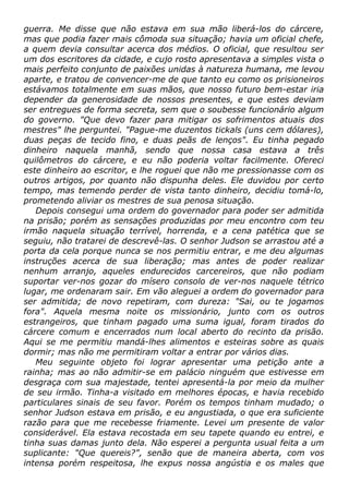 guerra. Me disse que não estava em sua mão liberá-los do cárcere,
mas que podia fazer mais cômoda sua situação; havia um oficial chefe,
a quem devia consultar acerca dos médios. O oficial, que resultou ser
um dos escritores da cidade, e cujo rosto apresentava a simples vista o
mais perfeito conjunto de paixões unidas à natureza humana, me levou
aparte, e tratou de convencer-me de que tanto eu como os prisioneiros
estávamos totalmente em suas mãos, que nosso futuro bem-estar iria
depender da generosidade de nossos presentes, e que estes deviam
ser entregues de forma secreta, sem que o soubesse funcionário algum
do governo. "Que devo fazer para mitigar os sofrimentos atuais dos
mestres" lhe perguntei. "Pague-me duzentos tickals (uns cem dólares),
duas peças de tecido fino, e duas peãs de lenços". Eu tinha pegado
dinheiro naquela manhã, sendo que nossa casa estava a três
quilômetros do cárcere, e eu não poderia voltar facilmente. Ofereci
este dinheiro ao escritor, e lhe roguei que não me pressionasse com os
outros artigos, por quanto não dispunha deles. Ele duvidou por certo
tempo, mas temendo perder de vista tanto dinheiro, decidiu tomá-lo,
prometendo aliviar os mestres de sua penosa situação.
Depois consegui uma ordem do governador para poder ser admitida
na prisão; porém as sensações produzidas por meu encontro com teu
irmão naquela situação terrível, horrenda, e a cena patética que se
seguiu, não tratarei de descrevê-las. O senhor Judson se arrastou até a
porta da cela porque nunca se nos permitiu entrar, e me deu algumas
instruções acerca de sua liberação; mas antes de poder realizar
nenhum arranjo, aqueles endurecidos carcereiros, que não podiam
suportar ver-nos gozar do mísero consolo de ver-nos naquele tétrico
lugar, me ordenaram sair. Em vão aleguei a ordem do governador para
ser admitida; de novo repetiram, com dureza: "Sai, ou te jogamos
fora". Aquela mesma noite os missionário, junto com os outros
estrangeiros, que tinham pagado uma suma igual, foram tirados do
cárcere comum e encerrados num local aberto do recinto da prisão.
Aqui se me permitiu mandá-lhes alimentos e esteiras sobre as quais
dormir; mas não me permitiram voltar a entrar por vários dias.
Meu seguinte objeto foi lograr apresentar uma petição ante a
rainha; mas ao não admitir-se em palácio ninguém que estivesse em
desgraça com sua majestade, tentei apresentá-la por meio da mulher
de seu irmão. Tinha-a visitado em melhores épocas, e havia recebido
particulares sinais de seu favor. Porém os tempos tinham mudado; o
senhor Judson estava em prisão, e eu angustiada, o que era suficiente
razão para que me recebesse friamente. Levei um presente de valor
considerável. Ela estava recostada em seu tapete quando eu entrei, e
tinha suas damas junto dela. Não esperei a pergunta usual feita a um
suplicante: "Que quereis?", senão que de maneira aberta, com vos
intensa porém respeitosa, lhe expus nossa angústia e os males que
 