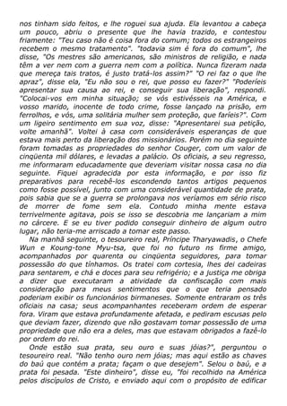 nos tinham sido feitos, e lhe roguei sua ajuda. Ela levantou a cabeça
um pouco, abriu o presente que lhe havia trazido, e contestou
friamente: "Teu caso não é coisa fora do comum; todos os estrangeiros
recebem o mesmo tratamento". "todavia sim é fora do comum", lhe
disse, "Os mestres são americanos, são ministros de religião, e nada
têm a ver nem com a guerra nem com a política. Nunca fizeram nada
que mereça tais tratos, é justo tratá-los assim?" "O rei faz o que lhe
apraz", disse ela, "Eu não sou o rei, que posso eu fazer?" "Poderíeis
apresentar sua causa ao rei, e conseguir sua liberação", respondi.
"Colocai-vos em minha situação; se vós estivésseis na América, e
vosso marido, inocente de todo crime, fosse lançado na prisão, em
ferrolhos, e vós, uma solitária mulher sem proteção, que faríeis?". Com
um ligeiro sentimento em sua voz, disse: "Apresentarei sua petição,
volte amanhã". Voltei à casa com consideráveis esperanças de que
estava mais perto da liberação dos missionários. Porém no dia seguinte
foram tomadas as propriedades do senhor Couger, com um valor de
cinqüenta mil dólares, e levadas a palácio. Os oficiais, a seu regresso,
me informaram educadamente que deveriam visitar nossa casa no dia
seguinte. Fiquei agradecida por esta informação, e por isso fiz
preparativos para recebê-los escondendo tantos artigos pequenos
como fosse possível, junto com uma considerável quantidade de prata,
pois sabia que se a guerra se prolongava nos veríamos em sério risco
de morrer de fome sem ela. Contudo minha mente estava
terrivelmente agitava, pois se isso se descobria me lançariam a mim
no cárcere. E se eu tiver podido conseguir dinheiro de algum outro
lugar, não teria-me arriscado a tomar este passo.
Na manhã seguinte, o tesoureiro real, Príncipe Tharyawadis, o Chefe
Wun e Koung-tone Myu-tsa, que foi no futuro ns firme amigo,
acompanhados por quarenta ou cinqüenta seguidores, para tomar
possessão do que tínhamos. Os tratei com cortesia, lhes dei cadeiras
para sentarem, e chá e doces para seu refrigério; e a justiça me obriga
a dizer que executaram a atividade da confiscação com mais
consideração para meus sentimentos que o que teria pensado
poderiam exibir os funcionários birmaneses. Somente entraram os três
oficiais na casa; seus acompanhantes receberam ordem de esperar
fora. Viram que estava profundamente afetada, e pediram escusas pelo
que deviam fazer, dizendo que não gostavam tomar possessão de uma
propriedade que não era a deles, mas que estavam obrigados a fazê-lo
por ordem do rei.
Onde estão sua prata, seu ouro e suas jóias?", perguntou o
tesoureiro real. "Não tenho ouro nem jóias; mas aqui estão as chaves
do baú que contém a prata; façam o que desejem". Selou o baú, e a
prata foi pesada. "Este dinheiro", disse eu, "foi recolhido na América
pelos discípulos de Cristo, e enviado aqui com o propósito de edificar
 