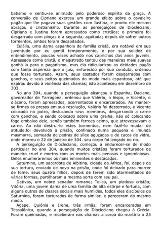 batismo e sentiu-se animado pelo poderoso espírito da graça. A
conversão de Cipriano exerceu um grande efeito sobre o cavaleiro
pagão que lhe pagava suas gestões com Justina, e pronto ele mesmo
abraçou o cristianismo. Durante as perseguições de Diocleciano,
Cipriano e Justina foram apressados como cristãos; o primeiro foi
desgarrado com pinças e a segunda, açoitada; depois de sofrer outros
tormentos, ambos foram decapitados.
Eulália, uma dama espanhola de família cristã, era notável em sua
juventude por eu gentil temperamento, e por sua solidez de
entendimento, poucas vezes achado nos caprichos dos anos juvenis.
Apressada como cristã, o magistrado tentou das maneiras mais suaves
ganhá-la para o paganismo, mas ela ridicularizou as deidades pagãs
com tanta aspereza que o juiz, enfurecido por sua conduta, ordenou
que fosse torturada. Assim, seus costados foram desgarrados com
ganchos, e seus peitos queimados do modo mais espantoso, até que
expirou devido à violência das chamas; isto aconteceu em dezembro de
303.
No ano 304, quando a perseguição alcançou a Espanha, Daciano,
governador de Tarragona, ordenou que Valério, o bispo, e Vicente, o
diácono, foram apressados, acorrentados e encarcerados. Ao manter-
se firmes os presos em sua resolução, Valério foi desterrado, e Vicente
colocado no potro, deslocando seus membros, desgarrando a carne
com ganchos, e sendo colocado sobre uma grelha, não só colocando
fogo embaixo dele, senão também ferroes acima, que atravessavam a
carne. Ao não destruí-lo estes tormentos, nem fazê-lo mudar de
atitude,foi devolvido à prisão, confinado numa pequena e imunda
masmorra, semeada de pedras de sílex aguçadas e de cacos de vidro,
onde morreu o 22 de janeiro de 304. seu corpo foi lançado no rio.
A perseguição de Diocleciano, começou a endurecer-se de modo
particular no ano 304, quando muitos cristãos foram torturados de
maneira cruel e mortos com as mortes mais penosas e ignominiosas.
Deles enumeraremos os mais eminentes e destacados.
Saturnino, um sacerdote de Albitina, cidade da África, foi, depois de
sua tortura, enviado de novo na prisão, onde foi deixado para morrer
de fome. seus quatro filhos, depois de terem sido atormentados de
várias formas, partilharam a mesma sorte com seu pai.
Dativas, um nobre senador romano; Telico, um piedoso cristão;
Vitória, uma jovem dama de uma família de alta estirpe e fortuna, com
alguns outros de classes sociais mais humildes, todos eles discípulos de
Saturnino, foram torturados de forma similar, e pereceram do mesmo
modo.
Ágape, Quiônia e Irene, três irmãs, foram encarceradas em
Tessalônica, quando a perseguição de Diocleciano chegou à Grécia.
Foram queimadas, e receberam nas chamas a coroa do martírio o 25
 
