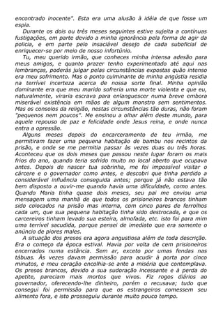 encontrado inocente". Esta era uma alusão à idéia de que fosse um
espia.
Durante os dois ou três meses seguintes estive sujeita a contínuas
fustigações, em parte devido a minha ignorância pela forma de agir da
policia, e em parte pelo insaciável desejo de cada suboficial de
enriquecer-se por meio de nosso infortúnio.
Tu, meu querido irmão, que conheces minha intensa adesão para
meus amigos, e quanto prazer tenho experimentado até aqui nas
lembranças, poderás julgar pelas circunstâncias expostas quão intenso
era meu sofrimento. Mas o ponto culminante de minha angústia residia
na terrível incerteza acerca de nossa sorte final. Minha opinião
dominante era que meu marido sofreria uma morte violenta e que eu,
naturalmente, viraria escrava para enlanguescer numa breve embora
miserável existência em mãos de algum monstro sem sentimentos.
Mas os consolos da religião, nestas circunstâncias tão duras, não foram
"pequenos nem poucos". Me ensinou a olhar além deste mundo, para
aquele repouso de paz e felicidade onde Jesus reina, e onde nunca
entra a opressão.
Alguns meses depois do encarceramento de teu irmão, me
permitiram fazer uma pequena habitação de bambu nos recintos da
prisão, e onde se me permitia passar às vezes duas ou três horas.
Aconteceu que os dois meses que passou neste lugar foram os mais
frios do ano, quando teria sofrido muito no local aberto que ocupava
antes. Depois de nascer tua sobrinha, me foi impossível visitar o
cárcere e o governador como antes, e descobri que tinha perdido a
considerável influência conseguida antes; porque já não estava tão
bem disposto a ouvir-me quando havia uma dificuldade, como antes.
Quando Maria tinha quase dois meses, seu pai me enviou uma
mensagem uma manhã de que todos os prisioneiros brancos tinham
sido colocados na prisão mas interna, com cinco pares de ferrolhos
cada um, que sua pequena habitação tinha sido destrocada, e que os
carcereiros tinham levado sua esteira, almofada, etc. isto foi para mim
uma terrível sacudida, porque pensei de imediato que era somente o
anúncio de piores males.
A situação dos presos era agora angustiosa além de toda descrição.
Era o começo da época estival. Havia por volta de cem prisioneiros
encerrados numa estância. Sem ar, exceto por umas fendas nas
tábuas. Às vezes davam permissão para acudir à porta por cinco
minutos, e meu coração encolhia-se ante a miséria que contemplava.
Os presos brancos, devido a sua sudoração incessante e à perda do
apetite, pareciam mais mortos que vivos. Fiz rogos diários ao
governador, oferecendo-lhe dinheiro, porém o recusava; tudo que
consegui foi permissão para que os estrangeiros comessem seu
alimento fora, e isto prosseguiu durante muito pouco tempo.
 
