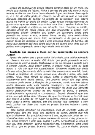 Depois de continuar na prisão interna durante mais de um mês, teu
irmão caiu doente de febres. Tinha a certeza de que não viveria muito
tempo, a não ser que fosse tirado daquele lugar pestilento. Para lográ-
lo, e a fim de estar perto do cárcere, sai de nossa casa e pus uma
pequena estância de bambu no recinto do governador, que estava
quase na frente da grade da prisão. Daqui roguei incessantemente ao
governador que me desse uma ordem para tirar o senhor Judson fora
da prisão grande e colocá-lo em situação mais cômoda; o ancião,
cansado afinal de meus rogos, me deu finalmente a ordem num
documento oficial; também deu ordem ao carcereiro chefe para
permitir-me entrar e sair, a todas horas do dia, para ministrá-lhe
medicinas. Agora me sentia feliz, certamente, e fiz que o senhor
Judson fosse de imediato levado a uma pequena choça de bambu, tão
baixa que nenhum dos dois podia estar de pé dentro dela, mas era um
palácio em comparação com o lugar onde tinha estado.
Traslado dos presos a Oung-pen-la; seguimento da senhora
Judson
Apesar da ordem que o governador tinha dado para minha admissão
no cárcere, foi com a maior dificuldade que pude persuadir o sub-
carcereiro de abrir a grade. Costumava levar eu mesma a comida para
o senhor Judson, para poder entrar, e depois ficava uma ou duas
horas, a não ser que me expulsassem. Tínhamos desfrutado desta
cômoda situação somente dois ou três dias quando uma manhã, tendo
entrado o desjejum do senhor Judson que, devido à febre, não pôde
tomar, fiquei mais tempo do usual; então o governador mandou
chamar-me com muita pressa. Lhe prometi voltar tão logo como
soubesse quais eram os desejos do governador, sendo que ele estava
muito alarmado ante esta insólita mensagem. me senti portanto
agradavelmente aliviada quando o governador me disse que somente
queria perguntar-me acerca de seu relógio de pulso, e pareceu
inusitadamente agradável e conversador. Depois descobri que sua
única intenção tinha sido reter-me até que terminasse a terrível cena
que estava a ponto de ter lugar no cárcere. Porque quando o deixei
para voltar a minha estância, um dos criados veio correndo, e com
rosto pálido me disse que todos os presos brancos estavam sendo
trasladados.
Não queria acreditar na informação, mas de imediato voltei ao
governador, que me disse que acabava de saber, porém que não
queria dizer-me. Sai precipitadamente à rua, esperando poder ter um
vislumbre deles antes que desaparecessem de minha vista, porém em
vão. Corri primeiro a uma rua, depois a outra, perguntando a todos os
que via, mas ninguém queria responder-me. Finalmente, uma anciã
me disse que os presos brancos tinham ido para o riacho, porque
 