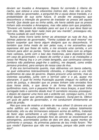 deviam ser levados a Amarapora. Depois fui correndo à ribeira do
riacho, que estava a unos oitocentos metros dali, mas não os achei.
Então voltei ao governador, a perguntá-lhe a causa desse traslado, e a
probabilidade de sua sorte futura. O ancião me assegurou que
desconhecia a intenção do governo de trasladar os presos até aquela
manhã. Que desde que eu tinha saído, ele havia sabido que os presos
tinham sido enviados a Amarapora, mas não sabia com que propósito.
"Enviarei um homem de imediato para ver que é o que deve fazer-se
com eles. Não pode fazer nada mais por seu marido", prosseguiu ele,
"Tenha cuidado de você mesma".
Nunca antes tivera tanto temor ao atravessar as ruas de Ava. As
últimas palavras do governador, "Tenha cuidado de você mesma" me
faziam suspeitar que havia algum desígnio que eu desconhecia. Vi
também que tinha medo de sair pelas ruas, e me aconselhou que
esperasse até que fosse de noite, e me enviaria uma carreta, e um
homem para abrir as portas. Tomei dois ou três baús com os artigos
mais valiosos, junto com o baú das medicinas, para depositá-lo todo
em casa do governador; e depois de confiar a casa e as instalações a
nosso fiel Moung Ing e a um criado bengalês, que continuava conosco
(embora não podíamos pagá-lhe o salário), me despedi, como então
pensava provável, para sempre de nossa casa de Ava.
O dia era terrivelmente quente, mas obtivemos um barco coberto,
no qual estávamos toleravelmente cômodos, e chegamos a uns três
quilômetros da casa de governo. Depois procurei uma carreta; mas as
violentas sacudidas, junto com o terrível calor e o pó, quase me
alienaram. E qual foi minha frustração quando cheguei no edifício da
corte de justiça, e descobri que os presos tinham sido enviados fora
duas horas atrás, e que devia ir de forma tão incomoda sete
quilômetros mais, com a pequena Maria em meus braços, a qual tinha
carregado todo o caminho desde Ava! O carreteiro recusou prosseguir,
e depois de esperar uma hora sob o ardente sol, consegui outro, e me
dirigi àquele lugar que jamais poderei esquecer, Oung-pen-la. Obtive
um guia de parte do governador, e me conduziram diretamente ao
pátio da prisão.
Mas que cena de miséria vi diante de meus olhos! O cárcere era um
velho edifício em ruínas, sem telhado; a cerca estava totalmente
destruída; oito ou dez birmaneses estavam acima do edifício, tratando
de fazer algo semelhante a um refúgio com folhas, enquanto que
abaixo de uma pequena proteção fora do cárcere se encontravam os
estrangeiros, acorrentados juntos de dois em dois, quase mortos de
sofrimento e cansaço. As primeiras palavras de teu irmão foram: "Por
que vieste? Esperava que não me seguisses, porque não pode viver
aqui".
 