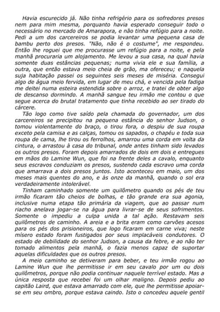 Havia escurecido já. Não tinha refrigério para os sofredores presos
nem para mim mesma, porquanto havia esperado conseguir todo o
necessário no mercado de Amarapora, e não tinha refúgio para a noite.
Pedi a um dos carcereiros se podia levantar uma pequena casa de
bambu perto dos presos. "Não, não é o costume", me respondeu.
Então lhe roguei que me procurasse um refúgio para a noite, e pela
manhã procuraria um alojamento. Me levou a sua casa, na qual havia
somente duas estâncias pequenas; numa vivia ele e sua família, a
outra, que então estava meio cheia de grão, ma ofereceu; e naquela
suja habitação passei os seguintes seis meses de miséria. Consegui
algo de água meio fervida, em lugar de meu chá, e vencida pela fadiga
me deitei numa esteira estendida sobre o arroz, e tratei de obter algo
de descanso dormindo. A manhã sangue teu irmão me contou o que
segue acerca do brutal tratamento que tinha recebido ao ser tirado do
cárcere.
Tão logo como tive saído pela chamada do governador, um dos
carcereiros se precipitou na pequena estância do senhor Judson, o
tomou violentamente do braço, o tirou fora, o despiu de sua roupa
exceto pela camisa e as calças, tomou os sapados, o chapéu e toda sua
roupa de cama, lhe tirou os ferrolhos, amarrou uma corda em volta da
cintura, o arrastou à casa do tribunal, onde antes tinham sido levados
os outros presos. Foram depois amarrados de dois em dois e entregues
em mãos do Lamine Wun, que foi na frente deles a cavalo, enquanto
seus escravos conduziam os presos, sustendo cada escravo uma corda
que amarrava a dois presos juntos. Isto aconteceu em maio, um dos
meses mais quentes do ano, e às onze da manhã, quando o sol era
verdadeiramente intolerável.
Tinham caminhado somente um quilômetro quando os pés de teu
irmão ficaram tão cheios de bolhas, e tão grande era sua agonia,
inclusive numa etapa tão primária da viagem, que ao passar num
riacho anelava jogar-se na água para livrar-se de seus sofrimentos.
Somente o impediu a culpa unida a tal ação. Restavam seis
quilômetros de caminho. A areia e a brita eram como carvões acesos
para os pés dos prisioneiros, que logo ficaram em carne viva; neste
mísero estado foram fustigados por seus implacáveis condutores. O
estado de debilidade do senhor Judson, a causa da febre, e ao não ter
tomado alimentos pela manhã, o fazia menos capaz de suportar
aquelas dificuldades que os outros presos.
A meio caminho se detiveram para beber, e teu irmão rogou ao
Lamine Wun que lhe permitisse ir em seu cavalo por um ou dois
quilômetros, porque não podia continuar naquele terrível estado. Mas a
única resposta que recebei foi um olhar maligno. Depois pediu ao
capitão Laird, que estava amarrado com ele, que lhe permitisse apoiar-
se em seu ombro, porque estava caindo. Isto o concedeu aquele gentil
 