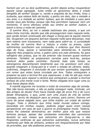 homem por um ou dois quilômetros, porém depois achou insuportável
aquela carga agregada. Justo então se aproximou deles o criado
bengalês do senhor Gouger e, vendo a angústia de teu irmão, tirou o
turbante, que estava feito de tecido, o partiu em dois, deu a metade a
seu amo, e a metade ao senhor Judson, que de imediato o usou para
vendar seus pés feridos, porque não lhes permitiam repousar nem um
momento. O servo ofereceu então seu ombro ao senhor Judson, e
assim o levou o resto do caminho.
O Lamine Wun, ao ver o estado lastimoso dos presos, e que um
deles tinha morrido, decidiu que não prosseguiriam mais naquela noite,
pois senão teriam continuado até chegar a Oung-pen-la aquele mesmo
dia. Ocuparam um pequeno barraco naquela noite para descansar, mas
sem esteira nem travesseiro, nem nada para cobrir-se. A curiosidade
da mulher do Lamine Wun a induziu a visitar os presos, cujos
sofrimentos suscitaram sua compaixão, e ordenou que lhes dessem
algo de fruta, açúcar e tamarindos para alimentá-los. A manhã
seguinte lhes preparou arroz, e pobre como era este alimento, foi para
refrigério dos presos, que no dia anterior não tiveram quase nenhum
alimento. Também se prepararam carretas para levá-los, porque
nenhum deles podia caminhar. Durante todo este tempo os
estrangeiros desconheciam totalmente que iria acontecer com eles;
quando chegaram a Oung-pen-la e viram o estado do cárcere, todos,
unânimes, chegaram à conclusão de que seriam queimados, segundo
um rumor que antes havia circulado por Ava. Todos começaram a
preparar-se para o terrível fim que esperavam, e não foi até que viram
preparativos para reparar o cárcere que começaram a perder a horrível
certeza de uma morte cruel e lenta. Minha chegada teve lugar uma ou
duas horas depois disto.
A manhã seguinte me levantei e tratei de encontrar algo de comida.
Mas não havia mercado, e não se podia conseguir nada. Contudo, um
dos amigos do doutor Price havia trazido algo de arroz frio e de curry
desde Amarapora, o que, junto com uma xícara de chá do senhor
Lansago, serviu de desjejum para os presos; para comer, fizemos um
curry de peixe salgado seco, que tinha tradizo um criado do senhor
Couger. Todo o dinheiro que tinha neste mundo estava comigo,
escondido em minhas roupas; poderás julgar quais eram nossas
perspectivas em caso de que a guerra se prolongasse muito. Todavia,
nosso Pai celestial demonstrou ser melhor para nós que nossos
temores porque, apesar das constantes extorsões dos carcereiros
durante os seis meses que estivemos em Oung-pen-la, e das
freqüentes carências às que estivemos submetidos, nunca sofremos
realmente por falta de dinheiro, embora sim freqüentemente por falta
de provisões, que não podíamos procurar-nos.
 