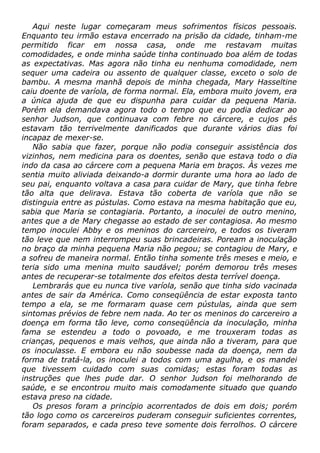 Aqui neste lugar começaram meus sofrimentos físicos pessoais.
Enquanto teu irmão estava encerrado na prisão da cidade, tinham-me
permitido ficar em nossa casa, onde me restavam muitas
comodidades, e onde minha saúde tinha continuado boa além de todas
as expectativas. Mas agora não tinha eu nenhuma comodidade, nem
sequer uma cadeira ou assento de qualquer classe, exceto o solo de
bambu. A mesma manhã depois de minha chegada, Mary Hasseltine
caiu doente de varíola, de forma normal. Ela, embora muito jovem, era
a única ajuda de que eu dispunha para cuidar da pequena Maria.
Porém ela demandava agora todo o tempo que eu podia dedicar ao
senhor Judson, que continuava com febre no cárcere, e cujos pés
estavam tão terrivelmente danificados que durante vários dias foi
incapaz de mexer-se.
Não sabia que fazer, porque não podia conseguir assistência dos
vizinhos, nem medicina para os doentes, senão que estava todo o dia
indo da casa ao cárcere com a pequena Maria em braços. Às vezes me
sentia muito aliviada deixando-a dormir durante uma hora ao lado de
seu pai, enquanto voltava a casa para cuidar de Mary, que tinha febre
tão alta que delirava. Estava tão coberta de varíola que não se
distinguia entre as pústulas. Como estava na mesma habitação que eu,
sabia que Maria se contagiaria. Portanto, a inoculei de outro menino,
antes que a de Mary chegasse ao estado de ser contagiosa. Ao mesmo
tempo inoculei Abby e os meninos do carcereiro, e todos os tiveram
tão leve que nem interrompeu suas brincadeiras. Poream a inoculação
no braço da minha pequena Maria não pegou; se contagiou de Mary, e
a sofreu de maneira normal. Então tinha somente três meses e meio, e
teria sido uma menina muito saudável; porém demorou três meses
antes de recuperar-se totalmente dos efeitos desta terrível doença.
Lembrarás que eu nunca tive varíola, senão que tinha sido vacinada
antes de sair da América. Como conseqüência de estar exposta tanto
tempo a ela, se me formaram quase cem pústulas, ainda que sem
sintomas prévios de febre nem nada. Ao ter os meninos do carcereiro a
doença em forma tão leve, como conseqüência da inoculação, minha
fama se estendeu a todo o povoado, e me trouxeram todas as
crianças, pequenos e mais velhos, que ainda não a tiveram, para que
os inoculasse. E embora eu não soubesse nada da doença, nem da
forma de tratá-la, os inoculei a todos com uma agulha, e os mandei
que tivessem cuidado com suas comidas; estas foram todas as
instruções que lhes pude dar. O senhor Judson foi melhorando de
saúde, e se encontrou muito mais comodamente situado que quando
estava preso na cidade.
Os presos foram a princípio acorrentados de dois em dois; porém
tão logo como os carcereiros puderam conseguir suficientes correntes,
foram separados, e cada preso teve somente dois ferrolhos. O cárcere
 