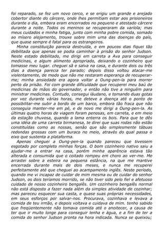 foi reparado, se fez um novo cerco, e se erigiu um grande e arejado
cobertor diante do cárcere, onde lhes permitiam estar aos prisioneiros
durante o dia, embora eram encerrados no pequeno e atestado cárcere
durante a noite. Todos os meninos se recuperaram da varíola; mas
meus cuidados e minha fatiga, junto com minha pobre comida, somado
ao mísero alojamento, trouxe sobre mim uma das doenças do país,
que quase sempre é fatal para os estrangeiros.
Minha constituição parecia destruída, e em poucos dias fiquei tão
debilitada que apenas se podia caminhar à prisão do senhor Judson.
Neste estado debilitado, me dirigi em carreta a Ava para conseguir
medicinas, e algum alimento apropriado, deixando o cozinheiro que
tomasse meu lugar. cheguei sã e salva na casa, e durante dois ou três
dias a doença parecia ter parado; depois disso voltou atacar-me
violentamente, de modo que não me restaram esperança de recuperar-
me; minha ansiedade era agora voltar a Oung-pen-la para morrer
perto da prisão. Foi com grande dificuldade que recuperei meu baú de
medicinas de mãos do governador, e então não tive a ninguém para
ministrar medicinas. Contudo, consegui láudano, e tomando duas gotas
por vez durante várias horas, me deteve a doença até o ponto de
possibilitar-me subir a bordo de um barco, embora tão fraca que não
conseguia manter-me em pé, e de novo me dirigi a Oung-pen-la. As
últimas quatro horas de viagem foram penosas, em carreta, e em meio
da estação chuvosa, quando a lama enterra os bois. Para que te dês
uma idéia de uma carreta birmanesa, te direi que suas rodas não estão
constituídas como as nossas, senão que são simplesmente tábuas
redondas grossas com um buraco no meio, através do qual passa o
eixo que sustenta a plataforma.
Apenas cheguei a Oung-pen-la quando pareceu que tivessem
esgotado por completo minhas forças. O bom cozinheiro nativo saiu a
ajudar-me a entrar na casa, porém minha aparência estava tão
alterada e consumida que o coitado rompeu em choro ao ver-me. Me
arrastei sobre a esteira na pequena estância, na que me mantive
encerrada durante mais de dois meses, e nunca me recuperei
perfeitamente até que cheguei ao acampamento inglês. Neste período,
quando me vi incapaz de cuidar de mim mesma ou de cuidar do senhor
Judson, os dois teríamos morrido, se não tiver sido pelo fiel e afetuoso
cuidado de nosso cozinheiro bengalês. Um cozinheiro bengalês normal
não está disposto a fazer nada além da simples atividade de cozinhar;
mas pareceu esquecer sua casta, e quase suas próprias necessidades,
em seus esforços por salvar-nos. Procurava, cozinhava e levava a
comida de teu irmão, e depois voltava e cuidava de mim. tenho sabido
que freqüentemente não tomava comida até o anoitecer, a causa de
ter que ir muito longe para conseguir lenha e água, e a fim de ter a
comida do senhor Judson pronta na hora indicada. Nunca se queixou;
 
