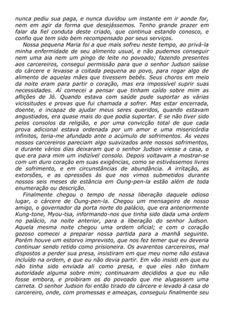 nunca pediu sua paga, e nunca duvidou um instante em ir aonde for,
nem em agir da forma que desejássemos. Tenho grande prazer em
falar da fiel conduta deste criado, que continua estando conosco, e
confio que tem sido bem recompensado por seus serviços.
Nossa pequena Maria foi a que mais sofreu neste tempo, ao privá-la
minha enfermidade de seu alimento usual, e não pudemos conseguir
nem uma aia nem um pingo de leite no povoado; fazendo presentes
aos carcereiros, consegui permissão para que o senhor Judson saísse
do cárcere e levasse a coitada pequena ao povo, para rogar algo de
alimento de aquelas mães que tivessem bebês. Seus choros em meio
da noite eram para partir o coração, mas era impossível suprir suas
necessidades. Aí comecei a pensar que tinham caído sobre mim as
aflições de Jó. Quando estava com saúde pude suportar as várias
vicissitudes e provas que fui chamada a sofrer. Mas estar encerrada,
doente, e incapaz de ajudar meus seres queridos, quando estavam
angustiados, era quase mais do que podia suportar. E se não tiver sido
pelos consolos da religião, e por uma convicção total de que cada
prova adicional estava ordenada por um amor e uma misericórdia
infinitos, teria-me afundado ante o acúmulo de sofrimentos. Às vezes
nossos carcereiros pareciam algo suavizados ante nossos sofrimentos,
e durante vários dias deixaram que o senhor Judson viesse a casa, o
que era para mim um indizível consolo. Depois voltavam a mostrar-se
com um duro coração em suas exigências, como se estivéssemos livres
de sofrimento, e em circunstâncias de abundância. A irritação, as
extorsões, e as opressões às que nos vimos submetidos durante
nossos seis meses de estância em Oung-pen-la estão além de toda
enumeração ou descrição.
Finalmente chegou o tempo de nossa liberação daquele odioso
lugar, o cárcere de Oung-pen-la. Chegou um mensageiro de nosso
amigo, o governador da porta norte do palácio, que era anteriormente
Kung-tone, Myou-tsa, informando-nos que tinha sido dada uma ordem
no palácio, na noite anterior, para a liberação do senhor Judson.
Aquela mesma noite chegou uma ordem oficial; e com o coração
gozoso comecei a preparar nossa partida para a manhã seguinte.
Porém houve um estorvo imprevisto, que nos fez temer que eu deveria
continuar sendo retido como prisioneira. Os avarentos carcereiros, mal
dispostos a perder sua presa, insistiram em que meu nome não estava
incluído na ordem, e que eu não devia partir. Em vão insisti em que eu
não tinha sido enviada ali como presa, e que eles não tinham
autoridade alguma sobre mim; continuaram decididos a que eu não
fosse embora, e proibiram os do povoado que me alugassem uma
carreta. O senhor Judson foi então tirado do cárcere e levado à casa do
carcereiro, onde, com promessas e ameaças, conseguiu finalmente seu
 