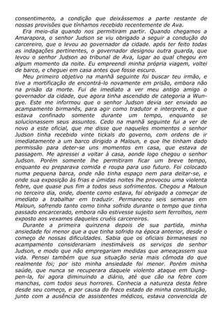consentimento, a condição que deixássemos a parte restante de
nossas provisões que tínhamos recebido recentemente de Ava.
Era meio-dia quando nos permitiram partir. Quando chegamos a
Amarapora, o senhor Judson se viu obrigado a seguir a condução do
carcereiro, que o levou ao governador da cidade. após ter feito todas
as indagações pertinentes, o governador designou outra guarda, que
levou o senhor Judson ao tribunal de Ava, lugar ao qual chegou em
algum momento da noite. Eu empreendi minha própria viagem, voltei
de barco, e cheguei em casa antes que fosse escuro.
Meu primeiro objetivo na manhã seguinte foi buscar teu irmão, e
tive a mortificação de encontrá-lo novamente em prisão, embora não
na prisão da morte. Fui de imediato a ver meu antigo amigo o
governador da cidade, que agora tinha ascendido de categoria a Wun-
gye. Este me informou que o senhor Judson devia ser enviado ao
acampamento birmanês, para agir como tradutor e interprete, e que
estava confinado somente durante um tempo, enquanto se
solucionassem seus assuntos. Cedo na manhã seguinte fui a ver de
novo a este oficial, que me disse que naqueles momentos o senhor
Judson tinha recebido vinte tickals do governo, com ordens de ir
imediatamente a um barco dirigido a Maloun, e que lhe tinham dado
permissão para deter-se uns momentos em casa, que estava de
passagem. Me apressei a voltar à casa, aonde logo chegou o senhor
Judson. Porém somente lhe permitiram ficar um breve tempo,
enquanto eu preparava comida e roupa para uso futuro. Foi colocado
numa pequena barca, onde não tinha espaço nem para deitar-se, e
onde sua exposição às frias e úmidas noites lhe provocou uma violenta
febre, que quase pus fim a todos seus sofrimentos. Chegou a Maloun
no terceiro dia, onde, doente como estava, foi obrigado a começar de
imediato a trabalhar em traduzir. Permaneceu seis semanas em
Maloun, sofrendo tanto como tinha sofrido durante o tempo que tinha
passado encarcerado, embora não estivesse sujeito sem ferrolhos, nem
exposto aos vexames daqueles cruéis carcereiros.
Durante a primeira quinzena depois de sua partida, minha
ansiedade foi menor que a que tinha sofrido na época anterior, desde o
começo de nossas dificuldades. Sabia que os oficiais birmaneses no
acampamento considerariam inestimáveis os serviços do senhor
Judson, e modo que não empregariam medidas que ameaçassem sua
vida. Pensei também que sua situação seria mais cômoda do que
realmente foi; por isto minha ansiedade foi menor. Porém minha
saúde, que nunca se recuperara daquele violento ataque em Oung-
pen-la, foi agora diminuindo a diário, até que cão na febre com
manchas, com todos seus horrores. Conhecia a natureza desta febre
desde seu começo, e por causa do fraco estado de minha constituição,
junto com a ausência de assistentes médicos, estava convencida de
 