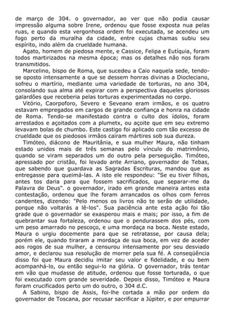 de março de 304. o governador, ao ver que não podia causar
impressão alguma sobre Irene, ordenou que fosse exposta nua pelas
ruas, e quando esta vergonhosa ordem foi executada, se acendeu um
fogo perto da muralha da cidade, entre cujas chamas subiu seu
espírito, indo além da crueldade humana.
Agato, homem de piedosa mente, e Cassice, Felipa e Eutíquia, foram
todos martirizados na mesma época; mas os detalhes não nos foram
transmitidos.
Marcelino, bispo de Roma, que sucedeu a Caio naquela sede, tendo-
se oposto intensamente a que se dessem honras divinas a Diocleciano,
sofreu o martírio, mediante uma variedade de torturas, no ano 304,
consolando sua alma até expirar com a perspectiva daqueles gloriosos
galardões que receberia pelas torturas experimentadas no corpo.
Vitório, Caorpoforo, Severo e Seveano eram irmãos, e os quatro
estavam empregados em cargos de grande confiança e honra na cidade
de Roma. Tendo-se manifestado contra o culto dos ídolos, foram
arrestados e açoitados com a plumetx, ou açoite que em seu extremo
levavam bolas de chumbo. Este castigo foi aplicado com tão excesso de
crueldade que os piedosos irmãos caíram mártires sob sua dureza.
Timóteo, diácono de Mauritânia, e sua mulher Maura, não tinham
estado unidos mais de três semanas pelo vínculo do matrimônio,
quando se viram separados um do outro pela perseguição. Timóteo,
apressado por cristão, foi levado ante Arriano, governador de Tebas,
que sabendo que guardava as Sagradas Escrituras, mandou que as
entregasse para queimá-las. A isto ele respondeu: "Se eu tiver filhos,
antes tos daria para que fossem sacrificados, que separar-me da
Palavra de Deus". o governador, irado em grande maneira antes esta
contestação, ordenou que lhe foram arrancados os olhos com ferros
candentes, dizendo: "Pelo menos os livros não te serão de utilidade,
porque não voltarás a lê-los". Sua paciência ante esta ação foi tão
grade que o governador se exasperou mais e mais; por isso, a fim de
quebrantar sua fortaleza, ordenou que o pendurassem dos pés, com
um peso amarrado no pescoço, e uma mordaça na boca. Neste estado,
Maura o urgiu docemente para que se retratasse, por causa dela;
porém ele, quando tiraram a mordaça de sua boca, em vez de aceder
aos rogos de sua mulher, a censurou intensamente por seu desviado
amor, e declarou sua resolução de morrer pela sua fé. A conseqüência
disso foi que Maura decidiu imitar seu valor e fidelidade, e ou bem
acompanhá-lo, ou então segui-lo na glória. O governador, trás tentar
em vão que mudasse de atitude, ordenou que fosse torturada, o que
foi executado com grande severidade. Depois disso, Timóteo e Maura
foram crucificados perto um do outro, o 304 d.C.
A Sabino, bispo de Assis, foi-lhe cortada a mão por ordem do
governador de Toscana, por recusar sacrificar a Júpiter, e por empurrar
 