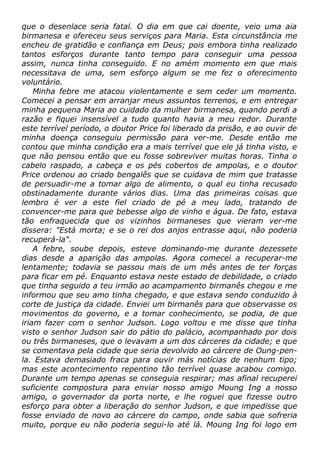 que o desenlace seria fatal. O dia em que cai doente, veio uma aia
birmanesa e ofereceu seus serviços para Maria. Esta circunstância me
encheu de gratidão e confiança em Deus; pois embora tinha realizado
tantos esforços durante tanto tempo para conseguir uma pessoa
assim, nunca tinha conseguido. E no amém momento em que mais
necessitava de uma, sem esforço algum se me fez o oferecimento
voluntário.
Minha febre me atacou violentamente e sem ceder um momento.
Comecei a pensar em arranjar meus assuntos terrenos, e em entregar
minha pequena Maria ao cuidado da mulher birmanesa, quando perdi a
razão e fiquei insensível a tudo quanto havia a meu redor. Durante
este terrível período, o doutor Price foi liberado da prisão, e ao ouvir de
minha doença conseguiu permissão para ver-me. Desde então me
contou que minha condição era a mais terrível que ele já tinha visto, e
que não pensou então que eu fosse sobreviver muitas horas. Tinha o
cabelo raspado, a cabeça e os pés cobertos de ampolas, e o doutor
Price ordenou ao criado bengalês que se cuidava de mim que tratasse
de persuadir-me a tomar algo de alimento, o qual eu tinha recusado
obstinadamente durante vários dias. Uma das primeiras coisas que
lembro é ver a este fiel criado de pé a meu lado, tratando de
convencer-me para que bebesse algo de vinho e água. De fato, estava
tão enfraquecida que os vizinhos birmaneses que vieram ver-me
dissera: "Está morta; e se o rei dos anjos entrasse aqui, não poderia
recuperá-la".
A febre, soube depois, esteve dominando-me durante dezessete
dias desde a aparição das ampolas. Agora comecei a recuperar-me
lentamente; todavia se passou mais de um mês antes de ter forças
para ficar em pé. Enquanto estava neste estado de debilidade, o criado
que tinha seguido a teu irmão ao acampamento birmanês chegou e me
informou que seu amo tinha chegado, e que estava sendo conduzido à
corte de justiça da cidade. Enviei um birmanês para que observasse os
movimentos do governo, e a tomar conhecimento, se podia, de que
iriam fazer com o senhor Judson. Logo voltou e me disse que tinha
visto o senhor Judson sair do pátio do palácio, acompanhado por dois
ou três birmaneses, que o levavam a um dos cárceres da cidade; e que
se comentava pela cidade que seria devolvido ao cárcere de Oung-pen-
la. Estava demasiado fraca para ouvir más notícias de nenhum tipo;
mas este acontecimento repentino tão terrível quase acabou comigo.
Durante um tempo apenas se conseguia respirar; mas afinal recuperei
suficiente compostura para enviar nosso amigo Moung Ing a nosso
amigo, o governador da porta norte, e lhe roguei que fizesse outro
esforço para obter a liberação do senhor Judson, e que impedisse que
fosse enviado de novo ao cárcere do campo, onde sabia que sofreria
muito, porque eu não poderia segui-lo até lá. Moung Ing foi logo em
 