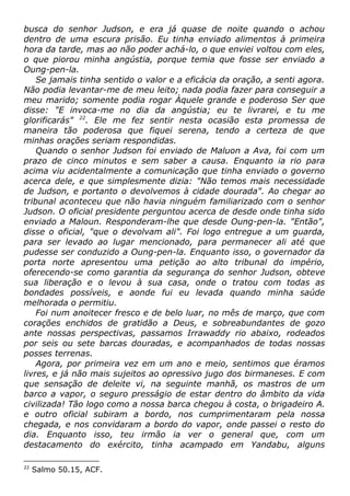 busca do senhor Judson, e era já quase de noite quando o achou
dentro de uma escura prisão. Eu tinha enviado alimentos à primeira
hora da tarde, mas ao não poder achá-lo, o que enviei voltou com eles,
o que piorou minha angústia, porque temia que fosse ser enviado a
Oung-pen-la.
Se jamais tinha sentido o valor e a eficácia da oração, a senti agora.
Não podia levantar-me de meu leito; nada podia fazer para conseguir a
meu marido; somente podia rogar Àquele grande e poderoso Ser que
disse: "E invoca-me no dia da angústia; eu te livrarei, e tu me
glorificarás" 22
. Ele me fez sentir nesta ocasião esta promessa de
maneira tão poderosa que fiquei serena, tendo a certeza de que
minhas orações seriam respondidas.
Quando o senhor Judson foi enviado de Maluon a Ava, foi com um
prazo de cinco minutos e sem saber a causa. Enquanto ia rio para
acima viu acidentalmente a comunicação que tinha enviado o governo
acerca dele, e que simplesmente dizia: "Não temos mais necessidade
de Judson, e portanto o devolvemos à cidade dourada". Ao chegar ao
tribunal aconteceu que não havia ninguém familiarizado com o senhor
Judson. O oficial presidente perguntou acerca de desde onde tinha sido
enviado a Maloun. Responderam-lhe que desde Oung-pen-la. "Então",
disse o oficial, "que o devolvam ali". Foi logo entregue a um guarda,
para ser levado ao lugar mencionado, para permanecer ali até que
pudesse ser conduzido a Oung-pen-la. Enquanto isso, o governador da
porta norte apresentou uma petição ao alto tribunal do império,
oferecendo-se como garantia da segurança do senhor Judson, obteve
sua liberação e o levou à sua casa, onde o tratou com todas as
bondades possíveis, e aonde fui eu levada quando minha saúde
melhorada o permitiu.
Foi num anoitecer fresco e de belo luar, no mês de março, que com
corações enchidos de gratidão a Deus, e sobreabundantes de gozo
ante nossas perspectivas, passamos Irrawaddy rio abaixo, rodeados
por seis ou sete barcas douradas, e acompanhados de todas nossas
posses terrenas.
Agora, por primeira vez em um ano e meio, sentimos que éramos
livres, e já não mais sujeitos ao opressivo jugo dos birmaneses. E com
que sensação de deleite vi, na seguinte manhã, os mastros de um
barco a vapor, o seguro presságio de estar dentro do âmbito da vida
civilizada! Tão logo como a nossa barca chegou à costa, o brigadeiro A.
e outro oficial subiram a bordo, nos cumprimentaram pela nossa
chegada, e nos convidaram a bordo do vapor, onde passei o resto do
dia. Enquanto isso, teu irmão ia ver o general que, com um
destacamento do exército, tinha acampado em Yandabu, alguns
22
Salmo 50.15, ACF.
 