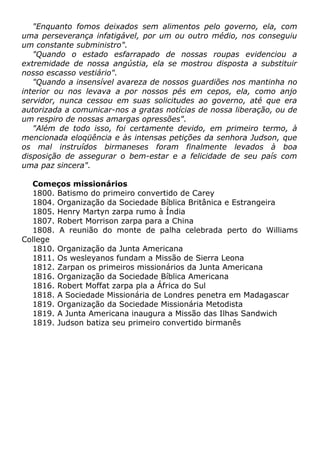"Enquanto fomos deixados sem alimentos pelo governo, ela, com
uma perseverança infatigável, por um ou outro médio, nos conseguiu
um constante subministro".
"Quando o estado esfarrapado de nossas roupas evidenciou a
extremidade de nossa angústia, ela se mostrou disposta a substituir
nosso escasso vestiário".
"Quando a insensível avareza de nossos guardiões nos mantinha no
interior ou nos levava a por nossos pés em cepos, ela, como anjo
servidor, nunca cessou em suas solicitudes ao governo, até que era
autorizada a comunicar-nos a gratas notícias de nossa liberação, ou de
um respiro de nossas amargas opressões".
"Além de todo isso, foi certamente devido, em primeiro termo, à
mencionada eloqüência e às intensas petições da senhora Judson, que
os mal instruídos birmaneses foram finalmente levados à boa
disposição de assegurar o bem-estar e a felicidade de seu país com
uma paz sincera".
Começos missionários
1800. Batismo do primeiro convertido de Carey
1804. Organização da Sociedade Bíblica Britânica e Estrangeira
1805. Henry Martyn zarpa rumo à Índia
1807. Robert Morrison zarpa para a China
1808. A reunião do monte de palha celebrada perto do Williams
College
1810. Organização da Junta Americana
1811. Os wesleyanos fundam a Missão de Sierra Leona
1812. Zarpan os primeiros missionários da Junta Americana
1816. Organização da Sociedade Bíblica Americana
1816. Robert Moffat zarpa pla a África do Sul
1818. A Sociedade Missionária de Londres penetra em Madagascar
1819. Organização da Sociedade Missionária Metodista
1819. A Junta Americana inaugura a Missão das Ilhas Sandwich
1819. Judson batiza seu primeiro convertido birmanês
 