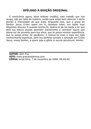 EPÍLOGO À EDIÇÃO ORIGINAL
E concluímos agora, bons leitores cristãos, este tratado que nos
ocupa, não por falta de matéria, senão para antes bem abreviar o tema
devido à imensidade de que trata. Enquanto isso, que a graça do
Senhor Jesus Cristo opere em ti, bondoso leitor, em todas tuas
diligentes leituras. E quando tenhas fé, dedica-te de tal modo a ler que
pela tua leitura possas aprender diariamente a conhecer aquilo que
possa ser de proveito para tua alma, que te possa ensinar experiência,
que te possa armar de paciência, e instruir-te mais e mais em todo
conhecimento espiritual, para teu perfeito consolo e salvação em Cristo
Jesus, nosso Senhor, a quem seja a glória in secula seculorum. Amém.
AUTOR: John Fox
SITE: www.graciasoberana.com
CÓPIA: terça-feira, 7 de novembro de 2006, 08:44:02
 