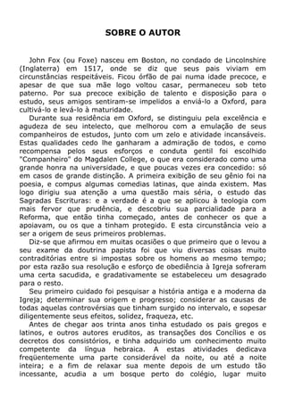 SOBRE O AUTOR
John Fox (ou Foxe) nasceu em Boston, no condado de Lincolnshire
(Inglaterra) em 1517, onde se diz que seus pais viviam em
circunstâncias respeitáveis. Ficou órfão de pai numa idade precoce, e
apesar de que sua mãe logo voltou casar, permaneceu sob teto
paterno. Por sua precoce exibição de talento e disposição para o
estudo, seus amigos sentiram-se impelidos a enviá-lo a Oxford, para
cultivá-lo e levá-lo à maturidade.
Durante sua residência em Oxford, se distinguiu pela excelência e
agudeza de seu intelecto, que melhorou com a emulação de seus
companheiros de estudos, junto com um zelo e atividade incansáveis.
Estas qualidades cedo lhe ganharam a admiração de todos, e como
recompensa pelos seus esforços e conduta gentil foi escolhido
"Companheiro" do Magdalen College, o que era considerado como uma
grande honra na universidade, e que poucas vezes era concedido: só
em casos de grande distinção. A primeira exibição de seu gênio foi na
poesia, e compus algumas comedias latinas, que ainda existem. Mas
logo dirigiu sua atenção a uma questão mais séria, o estudo das
Sagradas Escrituras: e a verdade é a que se aplicou à teologia com
mais fervor que prudência, e descobriu sua parcialidade para a
Reforma, que então tinha começado, antes de conhecer os que a
apoiavam, ou os que a tinham protegido. E esta circunstância veio a
ser a origem de seus primeiros problemas.
Diz-se que afirmou em muitas ocasiões o que primeiro que o levou a
seu exame da doutrina papista foi que viu diversas coisas muito
contraditórias entre si impostas sobre os homens ao mesmo tempo;
por esta razão sua resolução e esforço de obediência à Igreja sofreram
uma certa sacudida, e gradativamente se estabeleceu um desagrado
para o resto.
Seu primeiro cuidado foi pesquisar a história antiga e a moderna da
Igreja; determinar sua origem e progresso; considerar as causas de
todas aquelas controvérsias que tinham surgido no intervalo, e sopesar
diligentemente seus efeitos, solidez, fraqueza, etc.
Antes de chegar aos trinta anos tinha estudado os pais gregos e
latinos, e outros autores eruditos, as transações dos Concílios e os
decretos dos consistórios, e tinha adquirido um conhecimento muito
competente da língua hebraica. A estas atividades dedicava
freqüentemente uma parte considerável da noite, ou até a noite
inteira; e a fim de relaxar sua mente depois de um estudo tão
incessante, acudia a um bosque perto do colégio, lugar muito
 