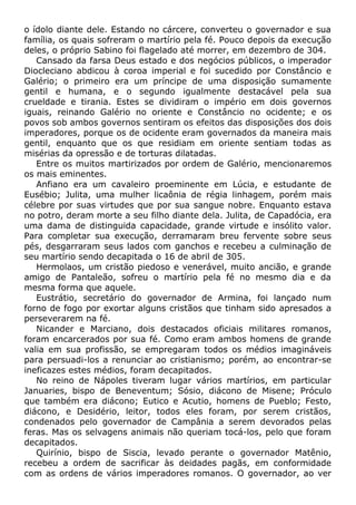 o ídolo diante dele. Estando no cárcere, converteu o governador e sua
família, os quais sofreram o martírio pela fé. Pouco depois da execução
deles, o próprio Sabino foi flagelado até morrer, em dezembro de 304.
Cansado da farsa Deus estado e dos negócios públicos, o imperador
Diocleciano abdicou à coroa imperial e foi sucedido por Constâncio e
Galério; o primeiro era um príncipe de uma disposição sumamente
gentil e humana, e o segundo igualmente destacável pela sua
crueldade e tirania. Estes se dividiram o império em dois governos
iguais, reinando Galério no oriente e Constâncio no ocidente; e os
povos sob ambos governos sentiram os efeitos das disposições dos dois
imperadores, porque os de ocidente eram governados da maneira mais
gentil, enquanto que os que residiam em oriente sentiam todas as
misérias da opressão e de torturas dilatadas.
Entre os muitos martirizados por ordem de Galério, mencionaremos
os mais eminentes.
Anfiano era um cavaleiro proeminente em Lúcia, e estudante de
Eusébio; Julita, uma mulher licaônia de régia linhagem, porém mais
célebre por suas virtudes que por sua sangue nobre. Enquanto estava
no potro, deram morte a seu filho diante dela. Julita, de Capadócia, era
uma dama de distinguida capacidade, grande virtude e insólito valor.
Para completar sua execução, derramaram breu fervente sobre seus
pés, desgarraram seus lados com ganchos e recebeu a culminação de
seu martírio sendo decapitada o 16 de abril de 305.
Hermolaos, um cristão piedoso e venerável, muito ancião, e grande
amigo de Pantaleão, sofreu o martírio pela fé no mesmo dia e da
mesma forma que aquele.
Eustrátio, secretário do governador de Armina, foi lançado num
forno de fogo por exortar alguns cristãos que tinham sido apresados a
perseverarem na fé.
Nicander e Marciano, dois destacados oficiais militares romanos,
foram encarcerados por sua fé. Como eram ambos homens de grande
valia em sua profissão, se empregaram todos os médios imagináveis
para persuadi-los a renunciar ao cristianismo; porém, ao encontrar-se
ineficazes estes médios, foram decapitados.
No reino de Nápoles tiveram lugar vários martírios, em particular
Januaries, bispo de Beneventum; Sósio, diácono de Misene; Próculo
que também era diácono; Eutico e Acutio, homens de Pueblo; Festo,
diácono, e Desidério, leitor, todos eles foram, por serem cristãos,
condenados pelo governador de Campânia a serem devorados pelas
feras. Mas os selvagens animais não queriam tocá-los, pelo que foram
decapitados.
Quirínio, bispo de Siscia, levado perante o governador Matênio,
recebeu a ordem de sacrificar às deidades pagãs, em conformidade
com as ordens de vários imperadores romanos. O governador, ao ver
 