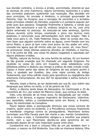 sua decisão contrária, o enviou a prisão, acorrentado, dizendo-se que
as durezas de uma masmorra, alguns tormentos ocasionais e o peso
das correntes poderiam quebrantar sua resolução. Mas decidido em
seus princípios, foi enviado a Amâncio, o principal governador de
Panonia, hoje na Hungria, que o carregou de correntes e o arrastou
pelas principais cidades do Danúbio, expondo-o à zombaria popular por
onde quer que passava. Chegando finalmente a Sabária, e vendo que
Quirino não renunciaria a sua fé, ordenou lançá-lo no rio, com uma
pedra amarrada no pescoço. Ao executar-se esta sentença, Quirino
flutuou durante certo tempo, exortando o povo nos termos mais
piedosos, e concluindo suas admoestações com esta oração: "Não é
nada novo para ti, oh, Todo Poderoso Jesus, deter os cursos dos rios,
nem fazer que alguém caminhe sobre as águas, como fizeste com teu
servo Pedro; o povo já tem visto uma prova de teu poder em mim;
concede-me agora que dê minha vida por tua causa, oh, meu Deus".
ao pronunciar estas últimas palavras afundou de imediato, e morreu,
no 4 de junho de 308. seu corpo foi depois resgatado e sepultado por
alguns piedosos cristãos.
Pânfilo, natural de Fenícia, de uma família de estirpe, foi um homem
de tão grande erudição que foi chamado um segundo Orígenes. Foi
recebido no corpo do clero em Cesaréia, onde estabeleceu uma
biblioteca pública e dedicou seu tempo à prática de toda virtude cristã.
Copiou a maior parte das obras de Orígenes de seu próprio punho e
letra, e ajudado por Eusébio, deu uma cópia correta do Antigo
Testamento, que tinha sofrido muito pela ignorância ou negligência dos
anteriores transcriptores. No ano 307 foi apreendido e sofreu tortura e
martírio.
Marcelo, bispo e Roma, ao ser desterrado por sua fé, caiu mártir das
desgraças que sofreu no exílio, o 16 de janeiro de 310.
Pedro, o décimo sexto bispo de Alexandria, foi martirizado o 25 de
novembro de 311, por ordem de Máximo César, que reinava no leste.
Inês, uma donzela de só treze anos, foi decapitada por ser cristã;
também o foi Serena, a esposa imperatriz de Diocleciano. Valentino,
seu sacerdote, sofreu a mandamentos sorte em Roma; e Erasmo,
bispo, foi martirizado na Campânia.
Pouco depois disto, a perseguição diminuiu nas zonas centrais do
império, assim como no ocidente; e a Providência começou finalmente
a manifestar vingança contra os perseguidores. Maximiano tentou
corromper sua filha Fausta para dar morte a seu marido Constantino;
ela o revelou a este, e Constantino obrigou-o a escolher sua própria
morte, com o que Maximiano decidiu-se pela ignomínia de ser
pendurado depois de ter sido imperador quase vinte anos.
Constantino era o bom e virtuoso filho de um pai também bom e
virtuoso, e nasceu na Grã Bretanha. Sua mãe se chamava Helena, filha
 