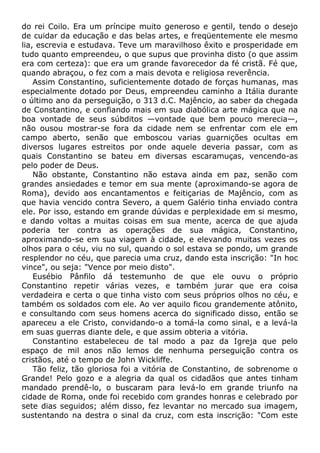 do rei Coilo. Era um príncipe muito generoso e gentil, tendo o desejo
de cuidar da educação e das belas artes, e freqüentemente ele mesmo
lia, escrevia e estudava. Teve um maravilhoso êxito e prosperidade em
tudo quanto empreendeu, o que supus que provinha disto (o que assim
era com certeza): que era um grande favorecedor da fé cristã. Fé que,
quando abraçou, o fez com a mais devota e religiosa reverência.
Assim Constantino, suficientemente dotado de forças humanas, mas
especialmente dotado por Deus, empreendeu caminho a Itália durante
o último ano da perseguição, o 313 d.C. Majêncio, ao saber da chegada
de Constantino, e confiando mais em sua diabólica arte mágica que na
boa vontade de seus súbditos —vontade que bem pouco merecia—,
não ousou mostrar-se fora da cidade nem se enfrentar com ele em
campo aberto, senão que emboscou varias guarnições ocultas em
diversos lugares estreitos por onde aquele deveria passar, com as
quais Constantino se bateu em diversas escaramuças, vencendo-as
pelo poder de Deus.
Não obstante, Constantino não estava ainda em paz, senão com
grandes ansiedades e temor em sua mente (aproximando-se agora de
Roma), devido aos encantamentos e feitiçarias de Majêncio, com as
que havia vencido contra Severo, a quem Galério tinha enviado contra
ele. Por isso, estando em grande dúvidas e perplexidade em si mesmo,
e dando voltas a muitas coisas em sua mente, acerca de que ajuda
poderia ter contra as operações de sua mágica, Constantino,
aproximando-se em sua viagem à cidade, e elevando muitas vezes os
olhos para o céu, viu no sul, quando o sol estava se pondo, um grande
resplendor no céu, que parecia uma cruz, dando esta inscrição: "In hoc
vince", ou seja: "Vence por meio disto".
Eusébio Pânfilo dá testemunho de que ele ouvu o próprio
Constantino repetir várias vezes, e também jurar que era coisa
verdadeira e certa o que tinha visto com seus próprios olhos no céu, e
também os soldados com ele. Ao ver aquilo ficou grandemente atônito,
e consultando com seus homens acerca do significado disso, então se
apareceu a ele Cristo, convidando-o a tomá-la como sinal, e a levá-la
em suas guerras diante dele, e que assim obteria a vitória.
Constantino estabeleceu de tal modo a paz da Igreja que pelo
espaço de mil anos não lemos de nenhuma perseguição contra os
cristãos, até o tempo de John Wickliffe.
Tão feliz, tão gloriosa foi a vitória de Constantino, de sobrenome o
Grande! Pelo gozo e a alegria da qual os cidadãos que antes tinham
mandado prendê-lo, o buscaram para levá-lo em grande triunfo na
cidade de Roma, onde foi recebido com grandes honras e celebrado por
sete dias seguidos; além disso, fez levantar no mercado sua imagem,
sustentando na destra o sinal da cruz, com esta inscrição: "Com este
 