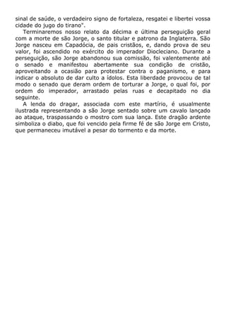 sinal de saúde, o verdadeiro signo de fortaleza, resgatei e libertei vossa
cidade do jugo do tirano".
Terminaremos nosso relato da décima e última perseguição geral
com a morte de são Jorge, o santo titular e patrono da Inglaterra. São
Jorge nasceu em Capadócia, de pais cristãos, e, dando prova de seu
valor, foi ascendido no exército do imperador Diocleciano. Durante a
perseguição, são Jorge abandonou sua comissão, foi valentemente até
o senado e manifestou abertamente sua condição de cristão,
aproveitando a ocasião para protestar contra o paganismo, e para
indicar o absoluto de dar culto a ídolos. Esta liberdade provocou de tal
modo o senado que deram ordem de torturar a Jorge, o qual foi, por
ordem do imperador, arrastado pelas ruas e decapitado no dia
seguinte.
A lenda do dragar, associada com este martírio, é usualmente
ilustrada representando a são Jorge sentado sobre um cavalo lançado
ao ataque, traspassando o mostro com sua lança. Este dragão ardente
simboliza o diabo, que foi vencido pela firme fé de são Jorge em Cristo,
que permaneceu imutável a pesar do tormento e da morte.
 
